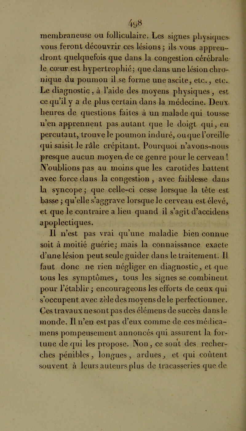 membraneuse ou folliculaire. Les signes pliysi(|uc» vous feront découvrir ces lésions j ils vous appren- dront quelquefois que dans la congestion cérébrale- le cœur est hypertrophié j que dans une lésion chro- nique du poumon il se forme une ascite, etc., etc. Le diagnostic, à l’aide des moyens physiques , est ce qu’il y a de plus certain dans la médecine. Deux heures de questions faites à un malade qui tousse n’en apprennent j^as autant que le doigt qui, eu percutant, trouve le poumon induré, ouque l’oreille qui saisit le râle crépitant. Pourquoi n’avons-nous presque aucun moyen de ce genre pour le cerveau ! JX’oublions pas au moins que les carotides battent avec force dans la congestion , avec faiblesse dans la syncope ; que celle-ci cesse lorsque la tête est basse j qu’elle s’aggrave lorsque le cerveau est élevé, et que le contraire a lieu quand il s’agit d’accidens apoplectiques. Il n’est pas vrai qu’une maladie bien connue soit à moitié guérie j mais la connaissance exacte d’une lésion peut seule guider dans le traitement. Il faut donc ne rien négliger en diagnostic, et que tous les symptômes, tous les signes se combinent pour l’établir ; encourageons les efforts de ceux qui s’occupent avec zèle des moyens de le perfectionner. Ces travauxnesontpas des élémens de succès dans le monde. Il n’en est pas d’eux comme de ccsmédica- inens pompeusement annoncés qui assurent la for- tune de qui les propose. Non, ce sont des recher- ches pénibles, longues, ardues, et qui coûtent souvent à leurs auteurs plus de tracasseries que de
