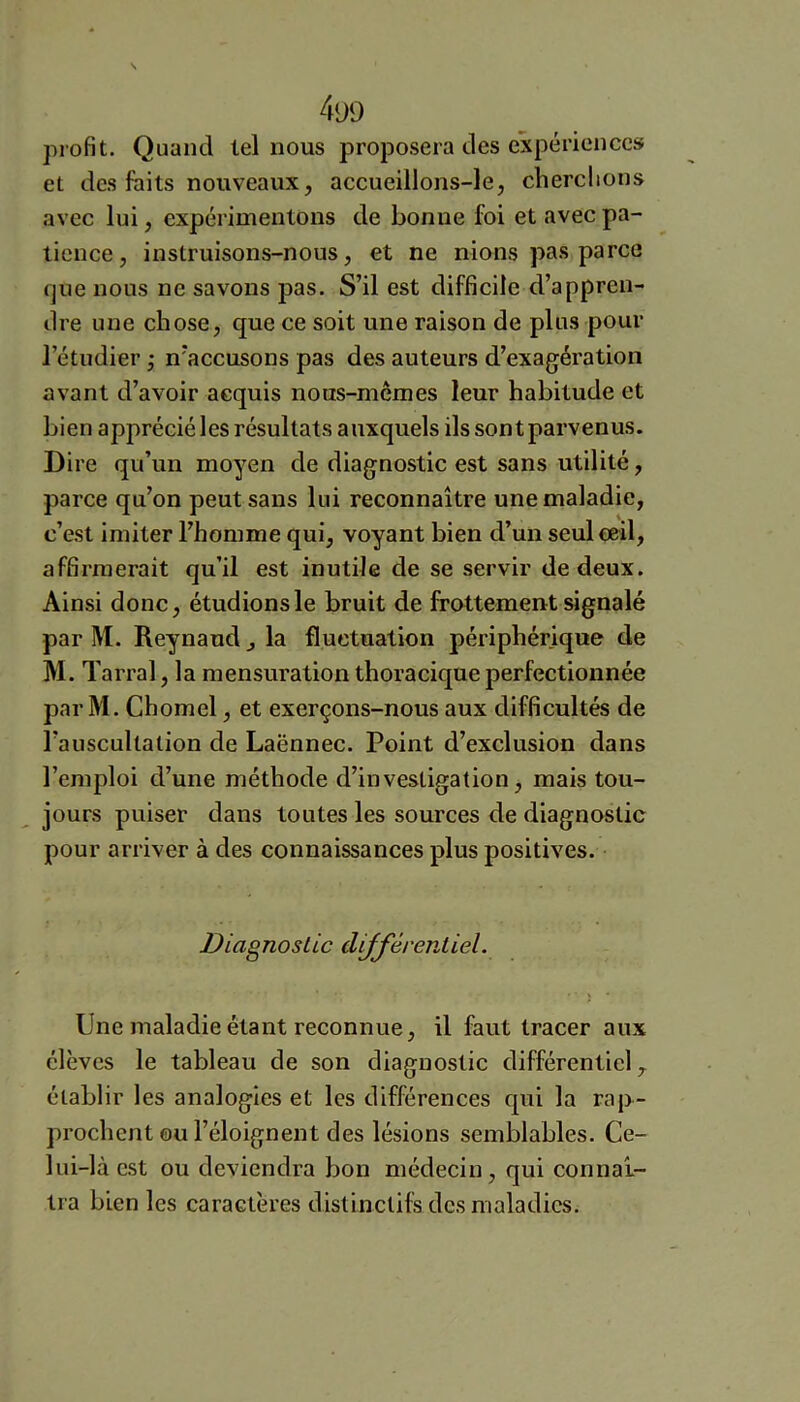 4yo profit. Quand tel nous proposera des expériences et des faits nouveaux, accueillons-le, cherclions avec lui, expérimentons de bonne foi et avec pa- tience, instruisons-nous, et ne nions pas parce fjue nous ne savons pas. S’il est difficile d’appren- dre une chose, que ce soit une raison de plus pour l’étudier j n’accusons pas des auteurs d’exagération avant d’avoir acquis nous-mcmes leur habitude et bien apprécié les résultats auxquels ils sont parvenus. Dire qu’un moyen de diagnostic est sans utilité, parce qu’on peut sans lui reconnaître une maladie, c’est imiter l’homme qui, voyant bien d’un seul œil, affirmerait qu’il est inutile de se servir de deux. Ainsi donc, étudions le bruit de frottement signalé par M. Reynaud, la fluctuation périphérique de M.T arral, la mensuration thoracique perfectionnée par M. Chomel, et exerçons-nous aux difficultés de l’auscultation de Laënnec. Point d’exclusion dans l’emploi d’une méthode d’investigation, mais tou- jours puiser dans toutes les sources de diagnostic pour arriver à des connaissances plus positives. Diagnostic différentiel. Une maladie étant reconnue, il faut tracer aux élèves le tableau de son diagnostic différentiel ^ établir les analogies et les différences qui la rap- prochent ou l’éloignent des lésions semblables. Ce- lui-là est ou deviendra bon médecin, qui connaî- tra bien les caractères distinctife des maladies.