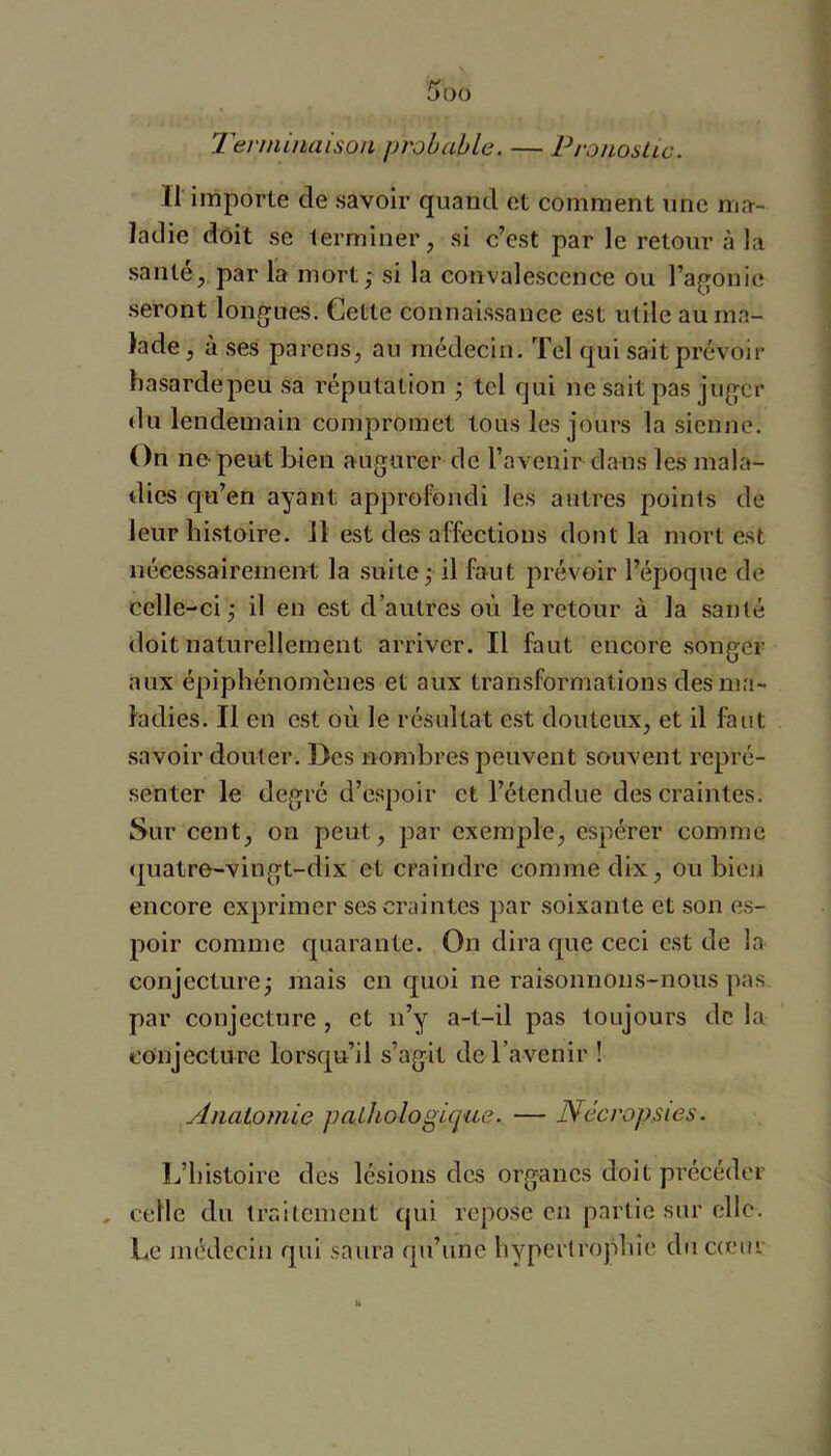 Terniütaison probable. — PronosUc. Il importe de savoir quand et comment une ma- ladie dôit se terminer, si c’est par le retour à la santé, par la mort,- si la convalescence ou l’agonie seront longues. Cette connaissance est utile au ma- lade , à ses parens, au médecin. Tel qui sait prévoir hasardepeu sa réputation • tel qui ne sait pas juger du lendemain compromet tous les jours la sienne. On ne-peut bien augurer de l’avenir dans les mala- dies qu’en ayant approfondi les antres points de leur histoire. Il est des affections dont la mort est nécessairement la .suite,- il faut prévoir l’époque de celle-ci j il eu est d’autres où le retour à la santé doit naturellement arriver. Il faut encore songer aux épiphénomènes et aux transformations des ma- ladies. Il en est où le résultat est douteux, et il faut savoir douter. Des nombres peuvent souvent repré- senter le degré d’espoir et l’étendue des craintes. Sur cent, on peut, par exemple, espérer comme quatre-vingt-dix et craindre comme dix, ou bien encore exprimer ses craintes par soixante et son es- poir comme quarante. On dira que ceci est de la conjecture j mais en quoi ne raisonnons-nous pas par conjecture , et ii’y a-t-il pas toujours de la eonjectu-re lorsqu’il s’agit de l’avenir ! Anatomie pathologique. — Nécropsies. L’histoire des lésions des organes doit précéder , celle du traiteinent qui repose en partie sur elle. Le médecin qui saura qu’une hypertrophie diic(cur