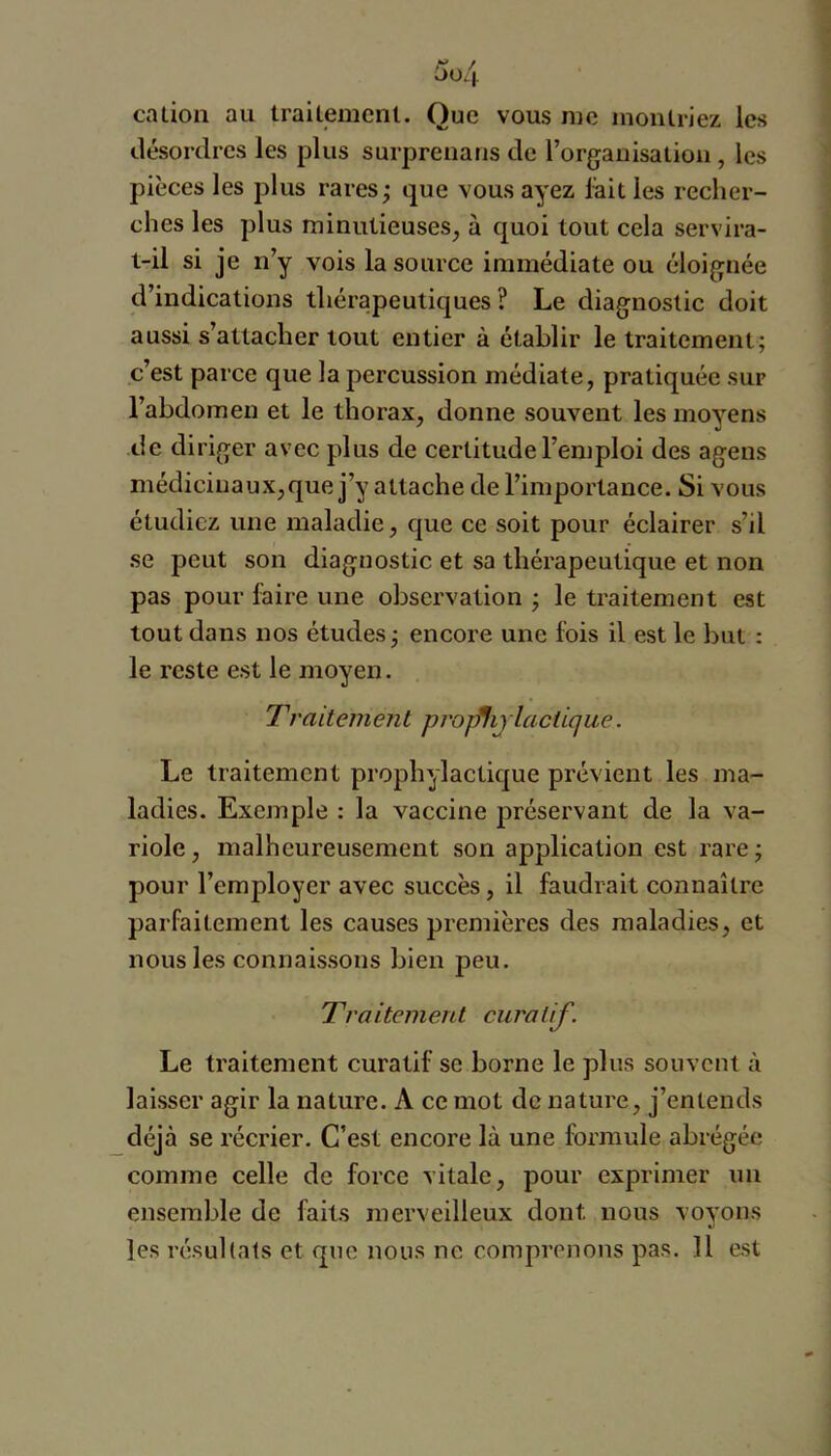 y / OOi\ cation au trailemenl. Que vous me montriez les désordres les plus surprenans de l’organisation, les pièces les plus rares; que vous ayez lait les recher- ches les plus minutieuses, à quoi tout cela servira- t-il si je n’y vois la source immédiate ou éloignée d’indications thérapeutiques ? Le diagnostic doit aussi s’attacher tout entier à établir le traitement; c’est parce que la percussion médiate, pratiquée sur l’abdomen et le thorax, donne souvent les moyens de diriger avec plus de certitude l’emploi des agens médiciuaux,que j’y attache de l’importance. Si vous étudiez une maladie, que ce soit pour éclairer s’il se peut son diagnostic et sa thérapeutique et non pas pour faire une observation ; le traitement est tout dans nos études; encore une fois il est le but : le reste est le moyen. T’raitement proj^ijlacüque. Le traitement prophylactique prévient les ma- ladies. Exemple : la vaccine préservant de la va- riole, malheureusement son application est rare; pour l’employer avec succès, il faudrait connaître parfaitement les causes premières des maladies, et nous les connaissons bien peu. Tva itement cura lif. Le traitement curatif se borne le plus souvent à laisser agir la nature. A ce mot de nature, j’entends déjà se récrier. C’est encore là une formule abrégée comme celle de force vitale, pour exprimer un ensemble de faits merveilleux dont nous voyons les résultats et que nous ne comprenons pas. 11 est