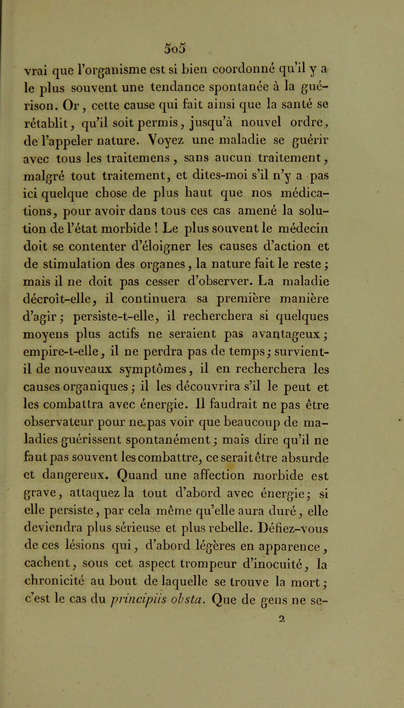 vrai que l’organisme est si bien coordonné qu’il y a le plus souvent une tendance spontanée à la gué- rison. Or, cette cause qui fait ainsi que la santé se rétablit, qu’il soit permis, jusqu’à nouvel ordre, de l’appeler nature. Voyez une maladie se guérir avec tous les traitemens, sans aucun traitement, malgré tout traitement, et dites-moi s’il n’y a pas ici quelque chose de plus haut que nos médica- tions, pour avoir dans tous ces cas amené la solu- tion de l’état morbide ! Le plus souvent le médecin doit se contenter d’éloigner les causes d’action et de stimulation des organes, la nature fait le reste ; mais il ne doit pas cesser d’observer. La maladie décroît-elle, il continuera sa première manière d’agir j persiste-t-elle, il recherchera si quelques moyens plus actifs ne seraient pas avantageux ; empire-t-elle, il ne perdra pas de temps; survient- il de nouveaux symptômes, il en recherchera les causes organiques ; il les découvrira s’il le peut et les combattra avec énergie. 11 faudrait ne pas être observateur pour ne.pas voir que beaucoup de ma- ladies guérissent spontanément ; mais dire qu’il ne fa ut pas souvent les combattre, ce serait être absurde et dangereux. Quand une affection morbide est grave, attaquez la tout d’abord avec énergie; si elle persiste, par cela même qu’elle aura duré, elle deviendra plus sérieuse et plus rebelle. Défiez-vous de ces lésions qui, d’abord légères en apparence, cachent, sous cet aspect trompeur d’inocuité, la chronicité au bout de laquelle se trouve la mort ; c’est le cas du principiis obsta. Que de gens ne se- 2