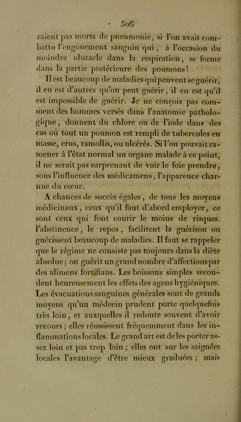 raient pas morts de pnenmonicj si l’on avait com- battu l’eiigoncmcnt san^juin fjui, à l’occasion du moindre obstacle dans la respiration, se forme dans la partie postérieure des poumons! Il est beaucoup de maladies qui peuvent se guérir, il en est d’autres qu’on peut guérir, il en est qu’il est impossible de guérir. Je ne conçois pas com- ment des hommes versés dans l’anatomie patholo- gique, donnent du chlore ou de l’iode dans des cas où tout un poumon est rempli de tubercules en masse, crus, ramollis, ou ulcérés. Si l’on pouvait ra- mener à l’état normal un organe malade à ce point, il ne serait pas surprenant de voirie foie prendre, sous l’influence des médicamens, l’apparence char- nue du cœur. A chances de succès égales, de tous les moyens médicinaux, ceux qu’il faut d’abord employer, ce sont ceux qui font courir le moins de risques, l’abstinence, le repos , facilitent la guérison ou guérissent beaucoup de maladies. Il faut se rappeler que le régime ne consiste pas toujours dans la diète absolue j on guérit un grand nombre d’affections par des alimens fortifians. Les boissons simples secon- dent heureusement les effets des agens hygiéniques. Les évacuations sanguines générales sont de grands moyens qu’un médecin prudent porte quelquefois très loin, et auxquelles il redoute souvent d’avoir recours ; elles réussissent fréquemment dans les in- flàmmationslocales. Le grand art estdeles porter as- sex loin et pas trop loin j elles ont sur les saignées locales l’avantage d’être mieux graduées j mais