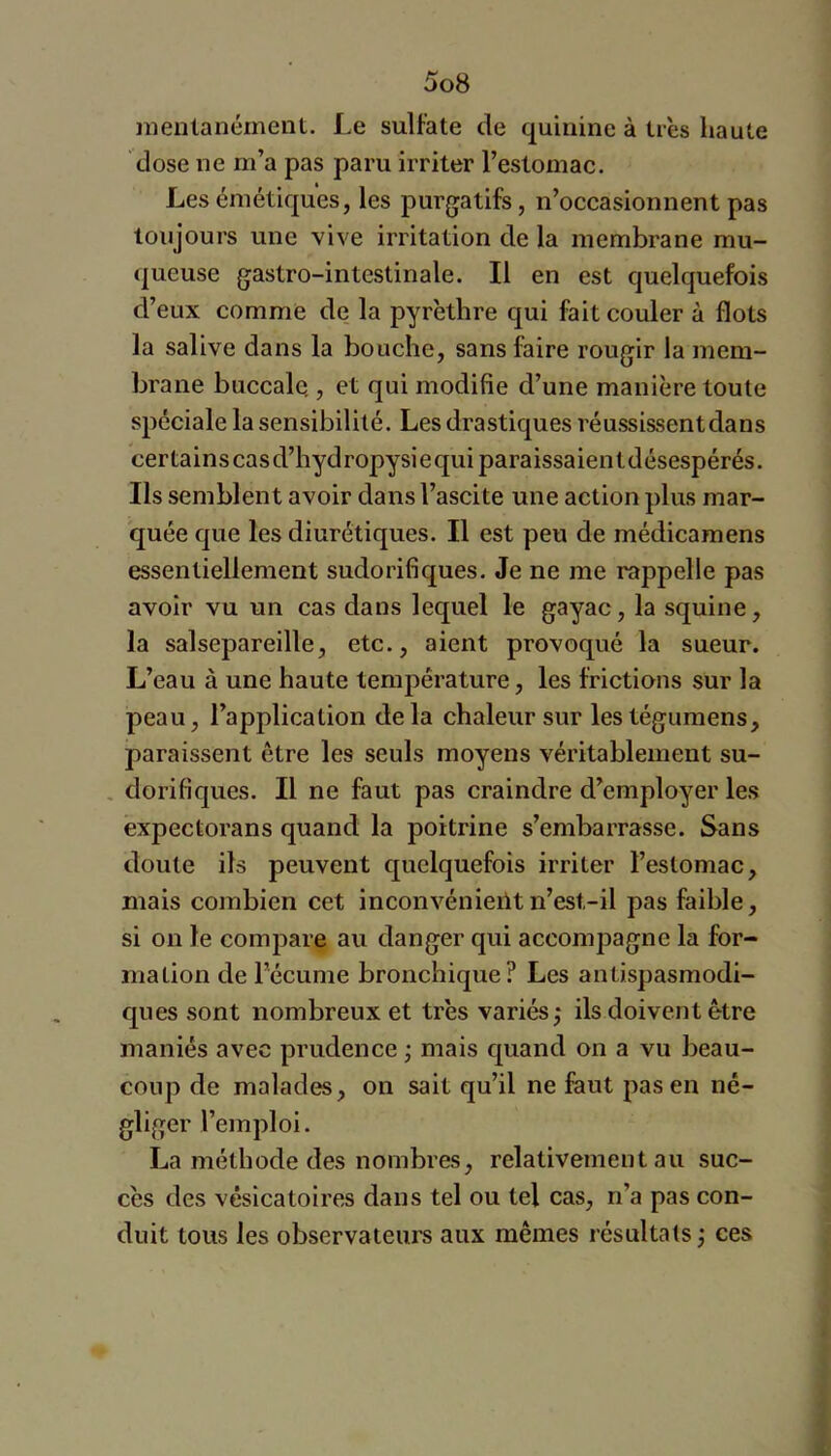 nienlanément. Le sulfate de quinine à très haute dose ne m’a pas paru irriter l’estomac. Les émétiques, les purgatifs, n’occasionnent pas toujours une vive irritation de la membrane mu- queuse gastro-intestinale. Il en est quelquefois d’eux comme de la pyrèthre qui fait couler à flots la salive dans la bouche, sans faire rougir la mem- brane buccale., et qui modifie d’une manière toute spéciale la sensibilité. Les drastiques réussissent dans certainscasd’hydropysiequiparaissaientdésespérés. Ils semblent avoir dans l’ascite une action plus mar- quée que les diurétiques. Il est peu de médicamens essentiellement sudorifiques. Je ne me rappelle pas avoir vu un cas dans lequel le gayac, la squine, la salsepareille, etc., aient provoqué la sueur. L’eau à une haute température, les frictions sur la peau, l’application delà chaleur sur lestégumens, paraissent être les seuls moyens véritablement su- , dorifiques. Il ne faut pas craindre d’employer les expectorans quand la poitrine s’embarrasse. Sans doute ils peuvent quelquefois irriter l’estomac, mais combien cet inconvénieiltn’est-il pas faible, si on le compare au danger qui accompagne la for- mation de l’écume bronchique? Les antispasmodi- ques sont nombreux et très variés; ils doivent être maniés avec prudence ; mais quand on a vu beau- coup de malades, on sait qu’il ne faut pas en né- gliger l’emploi. La méthode des nombres, relativement au suc- cès des vésicatoires dans tel ou tel cas, n’a pas con- duit tous les observateurs aux mêmes résultats ; ces