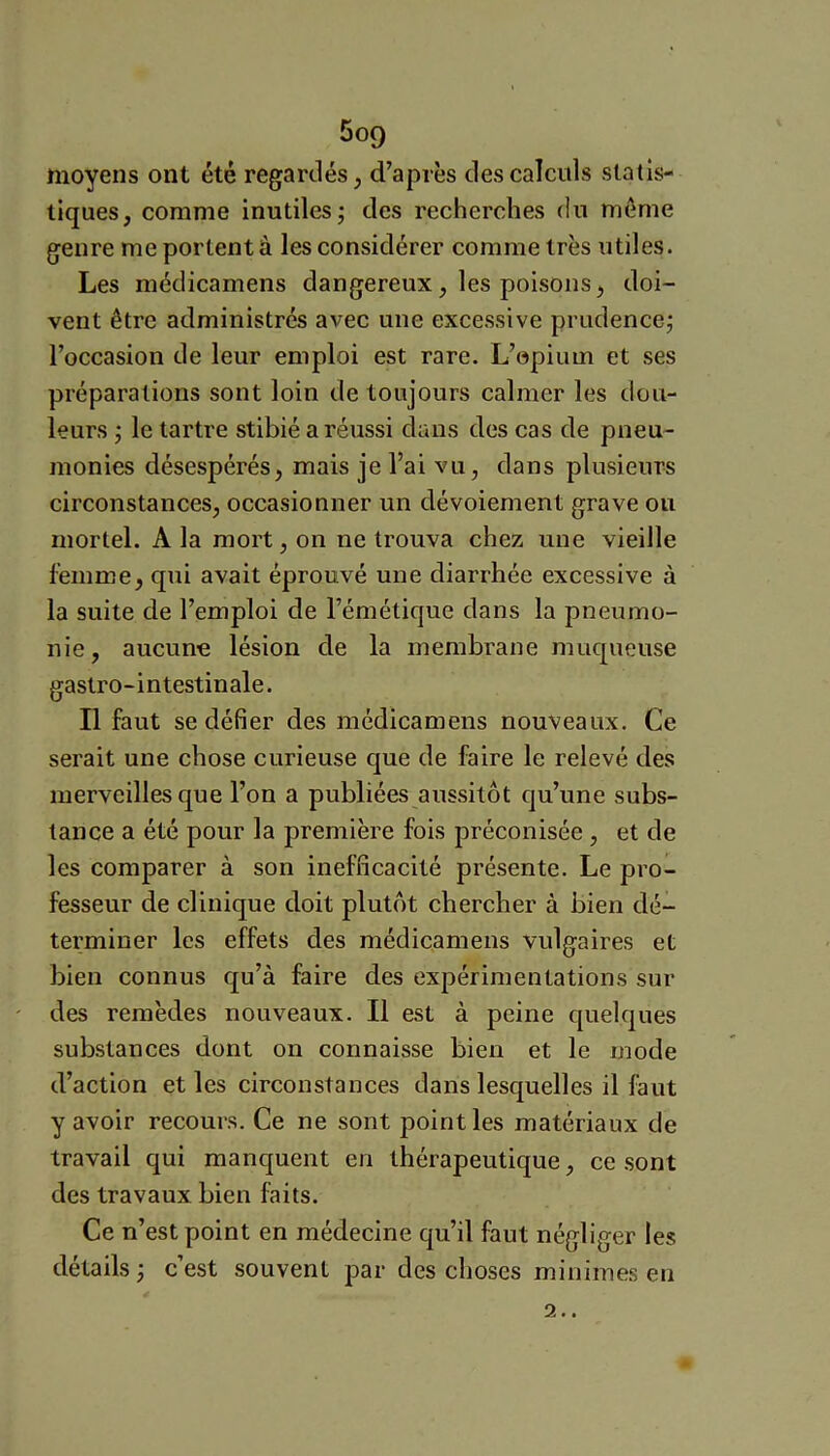 moyens ont été regardés, d’après des calculs statis- tiques, comme inutiles; des recherches du meme genre me portent à les considérer comme très utiles. Les médicamens dangereux, les poisons, doi- vent être administrés avec une excessive prudence; l’occasion de leur emploi est rare. L’opium et ses préparations sont loin de toujours calmer les dou- leurs ; le tartre stibié a réussi dans des cas de pneu- monies désespérés, mais je l’ai vu, dans plusieurs circonstances, occasionner un dévoiement grave ou mortel. A la mort, on ne trouva chez une vieille femme, qui avait éprouvé une diarrhée excessive à la suite de l’emploi de l’émétique dans la pneumo- nie, aucune lésion de la membrane muqueuse gastro-intestinale. Il faut se défier des médicamens nouveaux. Ce serait une chose curieuse que de faire le relevé des merveilles que l’on a publiées aussitôt qu’une subs- tance a été pour la première fois préconisée , et de les comparer à son inefficacité présente. Le pro- fesseur de clinique doit plutôt chercher à bien dé- terminer les effets des médicamens vulgaires et bien connus qu’à faire des expérimentations sur des remèdes nouveaux. Il est à peine quelques substances dont on connaisse bien et le mode d’action et les circonstances dans lesquelles il faut y avoir recours. Ce ne sont point les matériaux de travail qui manquent en thérapeutique, ce sont des travaux bien faits. Ce n’est point en médecine qu’il faut négliger les détails ; c’est souvent par des choses minimes en 2..
