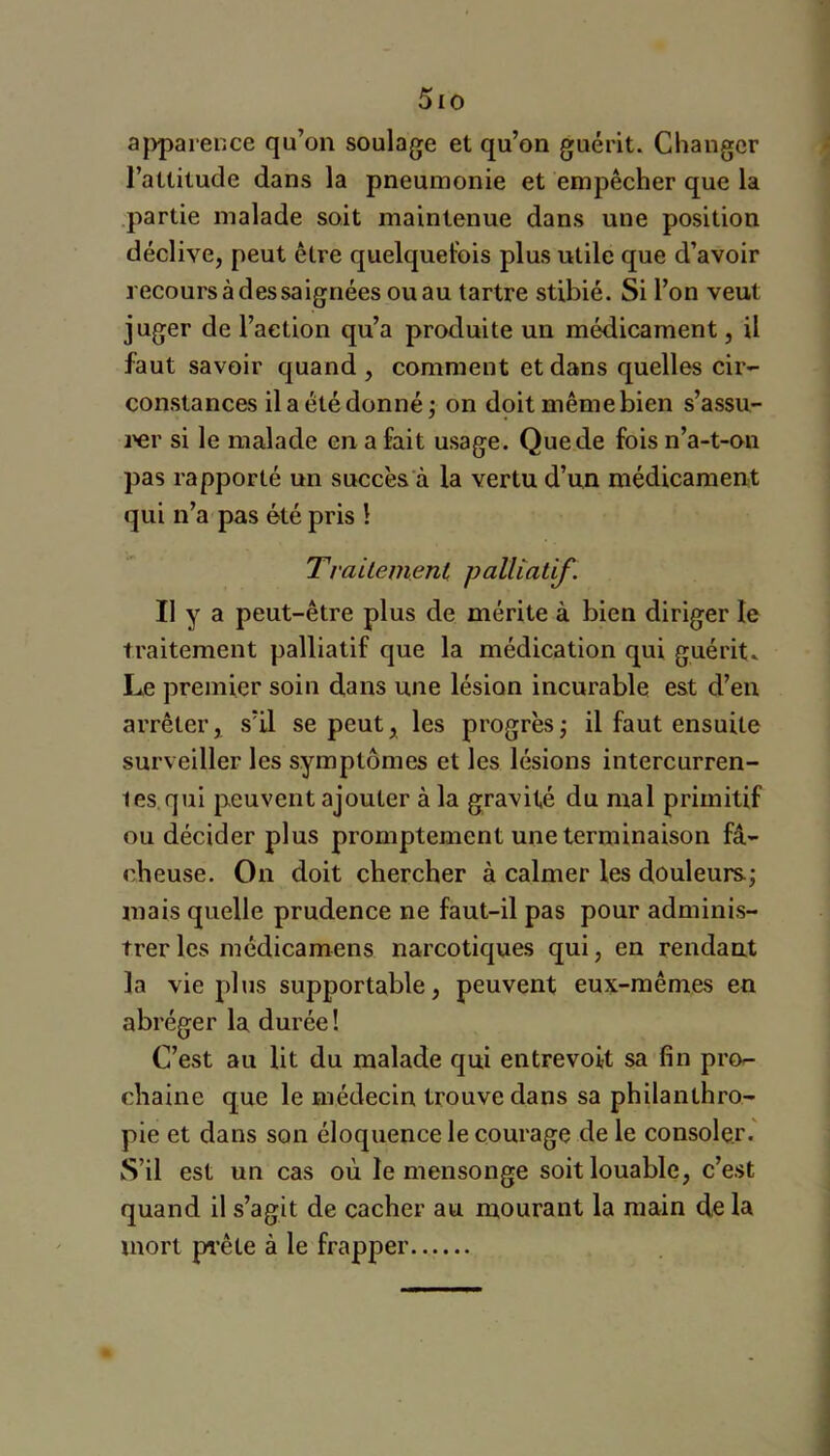 5io a|)parence qu’on soulage et qu’on guérit. Changer l’attitude dans la pneumonie et empêcher que la partie malade soit maintenue dans une position déclive, peut être quelquefois plus utile que d’avoir recours à des sa ignées ou au tartre stibié. Si l’on veut juger de l’action qu’a produite un médicament, il faut savoir quand, comment et dans quelles cir- constances il a été donné J on doit même bien s’assu- l'er si le malade en a fait usage. Que de fois n’a-t-on pas rapporté un succès à la vertu d’un médicament qui n’a pas été pris 1 TraUement palliatif. Il y a peut-être plus de mérite à bien diriger le traitement palliatif que la médication qui guérit. Le premier soin d,ans une lésion incurable est d’en arrêter, s’il se peut, les progrès ; il faut ensuite surveiller les symptômes et les lésions intercurren- tes qui peuvent ajouter à la gravité du mal primitif ou décider plus promptement une terminaison fâ- cheuse. On doit chercher à calmer les douleurs; mais quelle prudence ne faut-il pas pour adminis- trer les médicamens narcotiques qui, en rendant la vie plus supportable, peuvent eux-mêmes en abréger la durée! C’est au lit du malade qui entrevoit sa fin pro- chaine que le médecin trouve dans sa philanthro- pie et dans son éloquence le courage de le consoler. S’il est un cas où le mensonge soit louable, c’est quand il s’agit de cacher au mourant la main de la mort prête à le frapper