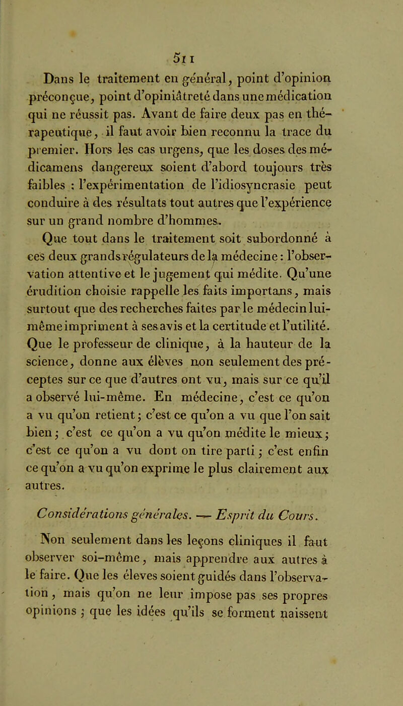5i I Dans le traitement en ge'néral, point d’opinion préconçue, point d’opiniâtreté dans une médication qui ne réussit pas. Avant de faire deux pas en thé- rapeutique, il faut avoir bien reconnu la trace du premier. Hors les cas urgens, que les doses des mé- dicamens dangereux soient d’abord toujours très faibles ; l’expérimentation de l’idiosyncrasie peut conduire à des résultats tout autres que l’expérience sur un grand nombre d’hommes.. Que tout dans le traitement soit subordonné à ces deux grands régulateurs de 1^ médecine : l’obser- vation attentive et le jugement qui médite. Qu’une érudition choisie rappelle les faits importans, mais surtout que des recherches faites par le médecin lui- même impriment à ses avis et la certitude et l’utilité. Que le professeur de clinique, à la hauteur de la science, donne aux élèves non seulement des pré- ceptes sur ce que d’autres ont vu, mais sur ce qu’il a observé lui-même. En médecine, c’est ce qu’on a vu qu’on retient ; c’est ce qu’on a vu que l’on sait bien^ c’est ce qu’on a vu qu’on médite le mieux; c’est ce qu’on a vu dont on tire parti ; c’est enfin ce qu’on a vu qu’on exprime le plus clairement aux autres. Considérations générales. Esprit du Cours. Non seulement dans les leçons cliniques il faut observer soi-même, mais apprendre aux autres à le faire. Que les éleves soient guidés dans l’obsei'va- tion, mais qu’on ne leur impose pas ses propres opinions ; que les idées qu’ils se forment naissent
