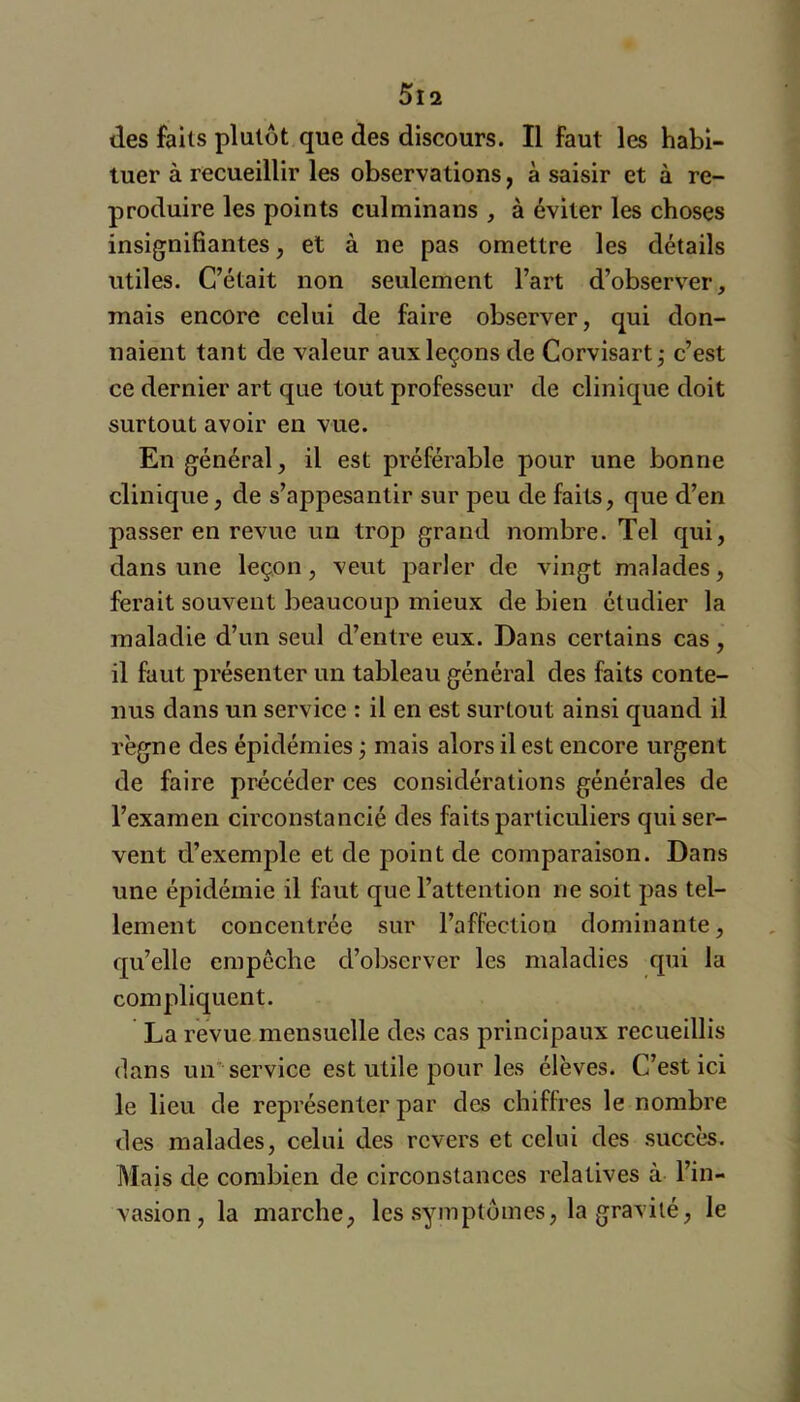 des faits plutôt que des discours. Il faut les habi- tuer à recueillir les observations y à saisir et à re- produire les points culminans , à éviter les choses insignifiantes, et à ne pas omettre les détails utiles. C’était non seulement l’art d’observer, mais encore celui de faire observer, qui don- naient tant de valeur aux leçons de Corvisart j c’est ce dernier art que tout professeur de clinique doit surtout avoir en vue. En général, il est préférable pour une bonne clinique, de s’appesantir sur peu de faits, que d’en passer en revue un trop grand nombre. Tel qui, dans une leçon, veut parler de vingt malades, ferait souvent beaucoup mieux de bien étudier la maladie d’un seul d’entre eux. Dans certains cas, il faut présenter un tableau général des faits conte- nus dans un service : il en est surtout ainsi quand il règne des épidémies j mais alors il est encore urgent de faire précéder ces considérations générales de l’examen circonstancié des faits particuliers qui ser- vent d’exemple et de point de comparaison. Dans une épidémie il lùut que l’attention ne soit pas tel- lement concentrée sur l’affection dominante, qu’elle empêche d’observer les maladies qui la compliquent. La revue mensuelle des cas principaux recueillis dans un service est utile pour les élèves. C’est ici le lieu de représenter par des chiffres le nombre des malades, celui des revers et celui des succès. Mais de combien de circonstances relatives à l’in- vasion, la marche, les symptômes, la gravité, le