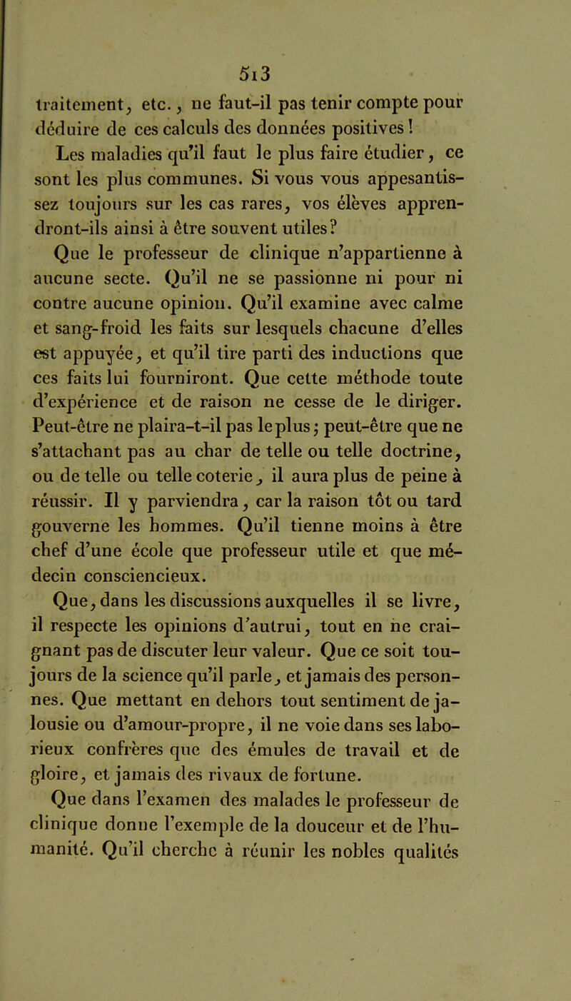 traitement, etc., ne faut-il pas tenir compte pour déduire de ces calculs des données positives ! Les maladies qu’il faut le plus faire étudier, ce sont les plus communes. Si vous vous appesantis- sez toujours sur les cas rares, vos élèves appren- dront-ils ainsi à être souvent utiles? Que le professeur de clinique n’appartienne à aucune secte. Qu’il ne se passionne ni pour ni contre aucune opinion. Qu’il examine avec calme et sang-froid les faits sur lesquels chacune d’elles est appuyée, et qu’il tire parti des inductions que ces faits lui fourniront. Que cette méthode toute d’expérience et de raison ne cesse de le diriger. Peut-être ne plaira-t-il pas le plus j peut-être que ne s’attachant pas au char de telle ou telle doctrine, ou de telle ou telle coterie^ il aura plus de peine à réussir. Il y parviendra, car la raison tôt ou tard gouverne les hommes. Qu’il tienne moins à être chef d’une école que professeur utile et que mé- decin consciencieux. Que, dans les discussions auxquelles il se livre, il respecte les opinions d’autrui, tout en ne crai- gnant pas de discuter leur valeur. Que ce soit tou- jours de la science qu’il parle, et jamais des person- nes. Que mettant en dehors tout sentiment de ja- lousie ou d’amour-propre, il ne voie dans ses labo- rieux confrères que des émules de travail et de gloire, et jamais des rivaux de fortune. Que dans l’examen des malades le professeur de clinique donne l’exemple de la douceur et de l’hu- manité. Qu’il cherche à réunir les nobles qualités