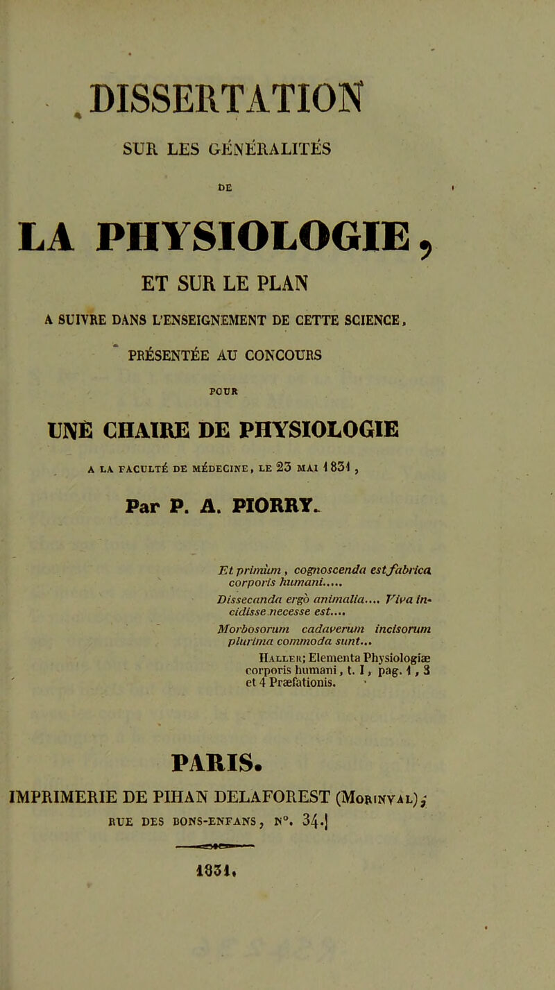 .DISSERTATION SUR LES GÉNÉRALITÉS DE LA PHYSIOLOGIE, ET SUR LE PLAN A SUIVRE DANS L’ENSEIGNEMENT DE CETTE SCIENCE. * PRÉSENTÉE AU CONCOURS POUR UNE CHAIRE DE PHYSIOLOGIE A LA FACDLTÉ DE MÉDECINE, LE 23 MAI I 831 , Par P. A. PIORRY. Et primiim, cognoscenda tstfabrica. corporis humani.,... Dissecanda ergo animalia..,. Viua in- cidisse necesse est.... Morbosorum cadaverwn incisorum plurlma commoda siint... Hallek; Elementa Physîologiæ corporis humani, t. I, pag. \, 3 et 4 Præfationis. PARIS. IMPRIMERIE DE PIHAN DELAFOREST (Morinyal),- RUE DES BONS-ENFANS, 34 •)