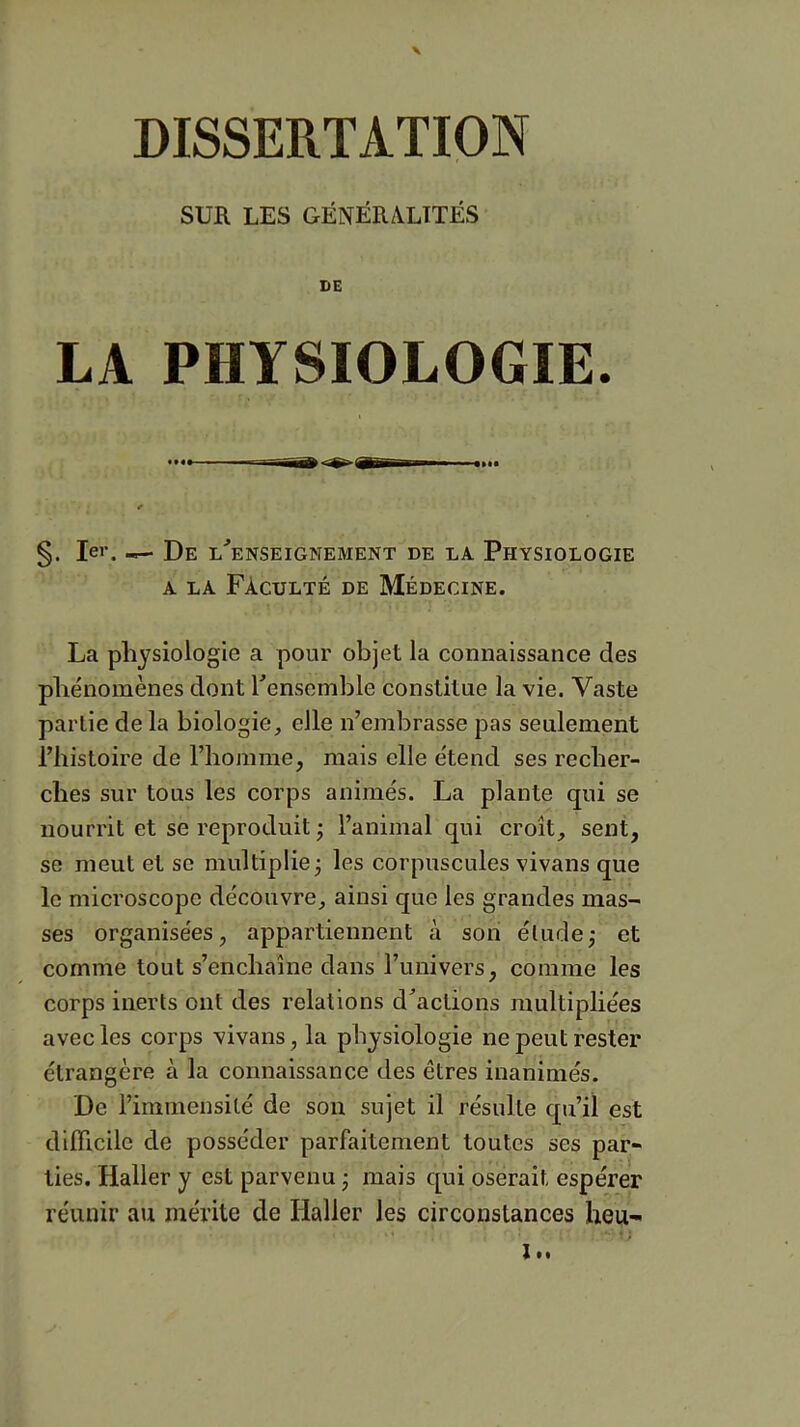 SUR LES GÉNÉRALITÉS DE LA PHYSIOLOGIE. §. 1er. ^ De l'enseignement de la Physiologie A LA Faculté de Médecine. La physiologie a pour objet la connaissance des phénomènes dont Tenscmble constitue la vie. Vaste partie de la biologie, elle n’embrasse pas seulement l’histoire de l’homme, mais elle étend ses recher- ches sur tous les corps animés. La plante qui se nourrit et se reproduit ; l’animal qui croît, sent, se meut et se multiplie; les corpuscules vivans que le microscope découvre, ainsi que les grandes mas- ses organisées, appartiennent à son élude; et comme tout s’enchaîne dans l’univers, comme les corps inerts ont des relations d'actions multipliées avec les corps vivans, la physiologie ne peut rester étrangère à la connaissance des êtres inanimés. De l’immensité de son sujet il résulte qu’il est difficile de posséder parfaitement toutes ses par- ties. Haller y est parvenu ; mais qui oserait espérer réunir au mérite de Haller les circonstances heu- ’ . t; It.