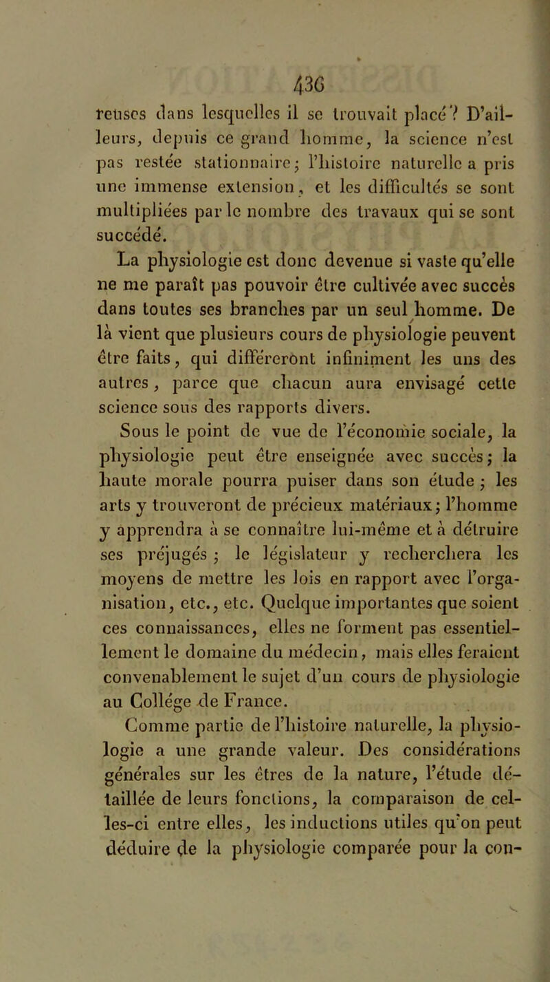 1 43G relises ilans lesquelles il se trouvait placé? D’ail- leurs, depuis ce grand homme, la science n’est pas restée stationnaire j riiisloirc naturelle a pris une immense extension , et les difficultés se sont multipliées parle nombre des travaux qui se sont succédé. La physiologie est donc devenue si vaste qu’elle ne me paraît pas pouvoir être cultivée avec succès dans toutes ses branches par un seul homme. De là vient que plusieurs cours de physiologie peuvent être faits, qui différeront infminient les uns des autres, parce que chacun aura envisagé cette science sous des rapports divers. Sous le point de vue de l’économie sociale, la physiologie peut être enseignée avec succès; la haute morale pourra puiser dans son étude ; les arts y trouveront de précieux matériaux; l’homme y apprendra à se connaître lui-méme et à détruire ses préjugés ; le législateur y recherchera les moyens de mettre les lois en rapport avec l’orga- nisation, etc., etc. Quelque importantes que soient ces connaissances, elles ne forment pas essentiel- lement le domaine du médecin, mais elles feraient convenablement le sujet d’un cours de physiologie au Collège de France. Comme partie de l’histoire naturelle, la physio- logie a une grande valeur. Des considérations générales sur les êtres de la nature, l’étude dé- taillée de leurs fondions, la comparaison de cel- les-ci entre elles, les inductions utiles qu’on peut déduire de la physiologie comparée pour la con-