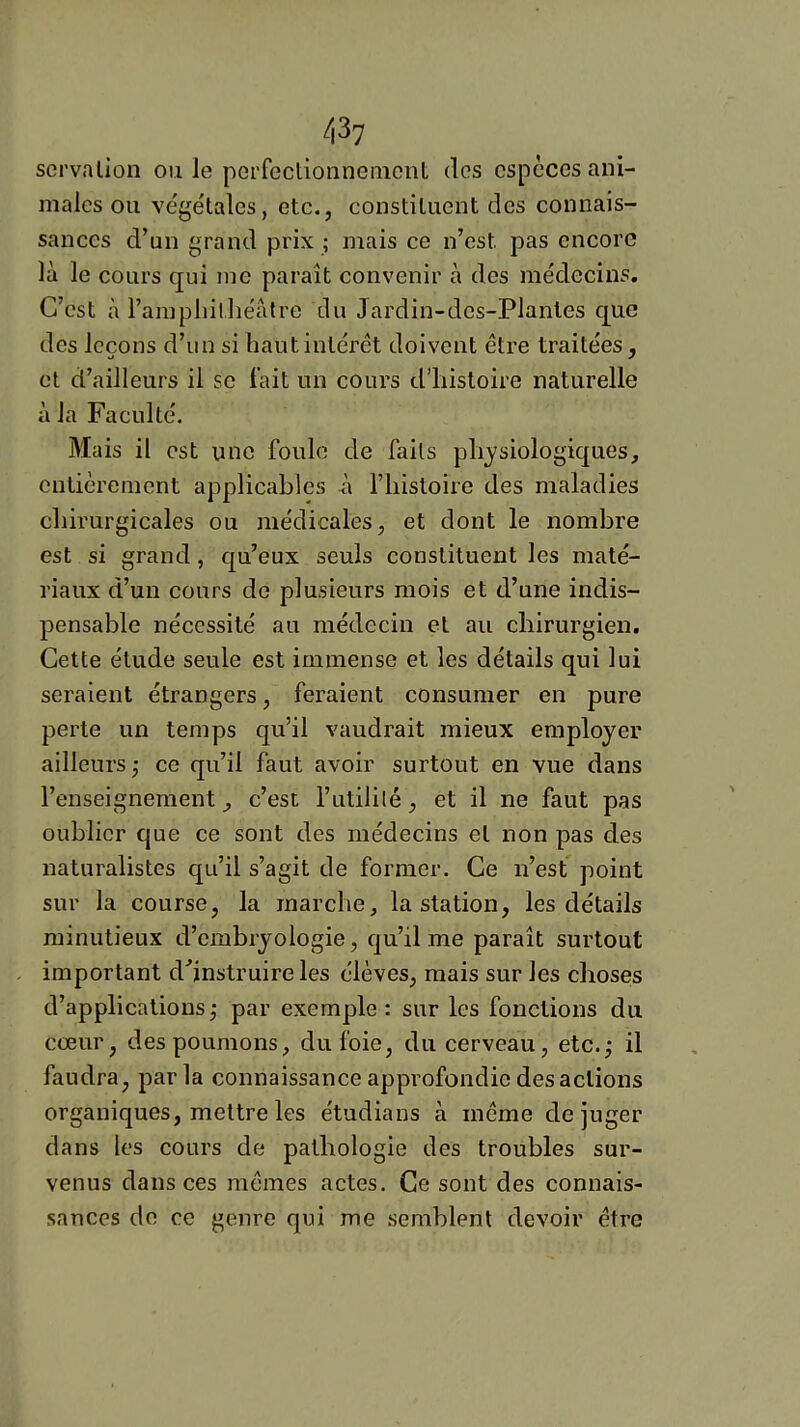 sei’valion ou le peiTeclionneincnt des especes ani- males ou végétales, etc., constituent des connais- sances d’un grand prix ; mais ce n’est pas encore là le cours qui me paraît convenir à des médecins. C’est à l’ampliilliéàtre du Jardin-des-Planles que des leçons d’un si haut intérêt doivent être traitées, et d’ailleurs il se l’ait un cours d’histoire naturelle à la Faculté. Mais il est une foule de faits physiologiques, entièrement applicables n l’iiistoire des maladies chirurgicales ou médicales, et dont le nombre est si grand, qu’eux seuls constituent les maté- riaux d’un cours de plusieurs mois et d’une indis- pensable nécessité au médecin et au chirurgien. Cette étude seule est immense et les détails qui lui seraient étrangers, feraient consumer en pure perte un temps qu’il vaudrait mieux employer ailleurs,' ce qu’il faut avoir surtout en vue dans l’enseignement, c’est l’utilité, et il ne faut pas oublier que ce sont des médecins et non pas des naturalistes qu’il s’agit de former. Ce n’est point sur la course, la marche, la station, les détails minutieux d’embryologie, qu’il me paraît surtout - important d’instruire les élèves, mais sur les choses d’applications ; par exemple : sur les fonctions du cœur, des poumons, du foie, du cerveau, etc.,- il faudra, parla connaissance approfondie des actions organiques, mettre les étudians à même déjuger dans les cours de pathologie des troubles sur- venus dans ces mêmes actes. Ce sont des connais- sances de ce genre qui me semblent devoir être