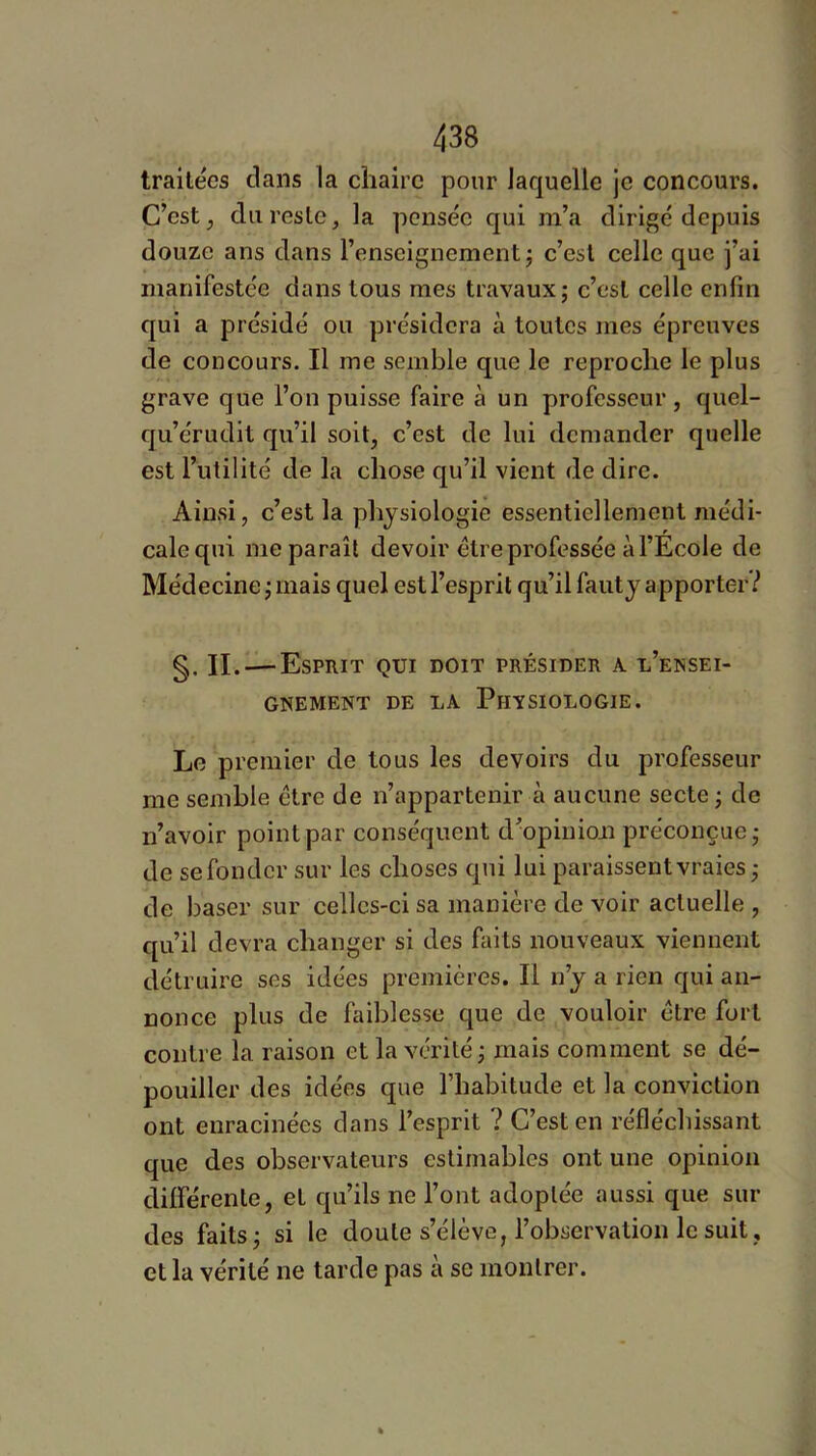 traitées clans la chaire pour Jaquelle je concours. C’est, du reste, la pensée c[ui m’a dirigé depuis douze ans dans l’enseignement^ c’est celle que j’ai manifestée dans tous mes travaux; c’est celle enfin c|ui a présidé ou présidera à toutes mes épreuves de concours. Il me semble que le reproche le plus grave que l’on puisse faire à un professeur, quel- fju’érudit qu’il soit, c’est de lui demander quelle est l’utilité de la chose c[u’il vient de dire. Ainsi, c’est la physiologie essentiellement médi- cale qui me paraît devoir être professée à l’Ecole de Médecine; mais quel est l’esprit qu’il fauty apporter? §. IL—^Esprit qui doit présider a l’ensei- gnement DE LA Physiologie. Le premier de tous les devoirs du professeur me semble être de n’appartenir à aucune secte ; de n’avoir point par conséquent d’opinioii préconçue; de se fonder sur les choses cpii lui paraissent vraies ; de baser sur celles-ci sa manière de voir actuelle , c[Li’il devra changer si des faits nouveaux viennent détruire ses idées premières. Il n’y a rien qui an- nonce plus de faiblesse que de vouloir être fort contre la raison et la vérité ; mais comment se dé- pouiller des idées que l’habitude et la conviction ont enracinées dans l’esprit ? C’est en réfléchissant que des observateurs estimables ont une opinion différente, et qu’ils ne l’ont adoptée aussi que sui- des faits; si le doute s’élève, l’observation le suit, et la vérité ne tarde pas à se montrer.