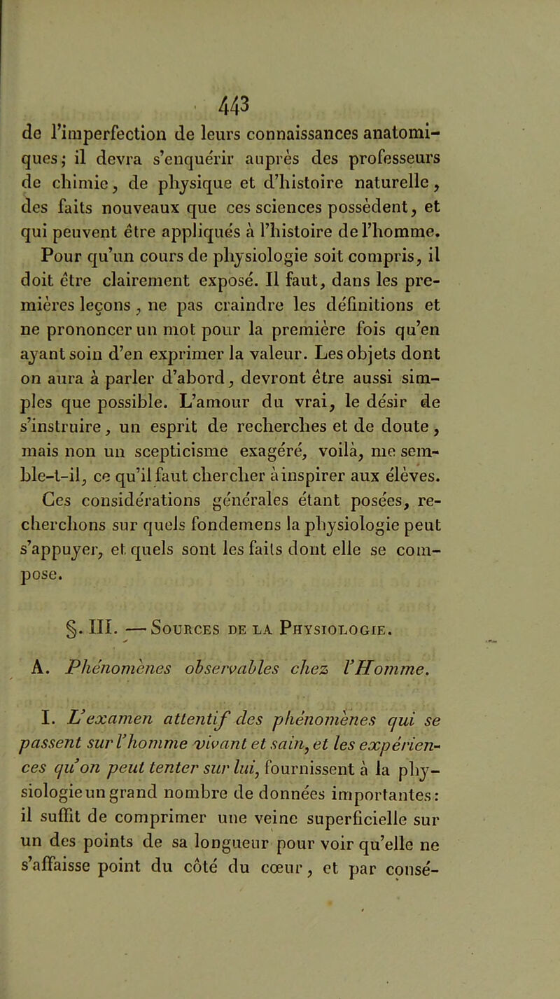 de l’imperfection de leurs connaissances anatomi- ques,* il devra s’enquérir auprès des professeurs de chimie, de physique et d’histoire naturelle, des faits nouveaux que ces sciences possèdent, et qui peuvent être appliqués à l’histoire de l’homme. Pour qu’un cours de physiologie soit compris, il doit être clairement exposé. Il faut, dans les pre- mières leçons, ne pas craindre les définitions et ne prononcer un mot pour la première fois qu’en aj^ant soin d’en exprimer la valeur. Les objets dont on aura à parler d’abord, devront être aussi sim- ples que possible. L’amour du vrai, le désir de s’instruire, un esprit de recherches et de doute, mais non un scepticisme exagéré, voilà, me sem- ble-t-il, ce qu’il faut chercher àinspirer aux élèves. Ces considérations générales étant posées, re- cherchons sur quels fondemens la physiologie peut s’appuyer, et quels sont les faits dont elle se com- pose. §. III. —Sources de la Physiologie. A. Phénomènes observables chez VHomme. I. U examen aUentif des phénomènes qui se passent surVhomme vivant et sain, et les expérien- ces quon peut tenter sur lui, fournissent à la phy- siologieun grand nombre de données importantes: il suffit de comprimer une veine superficielle sur un des points de sa longueur pour voir qu’elle ne s’affaisse point du côté du cœur, et par consé-
