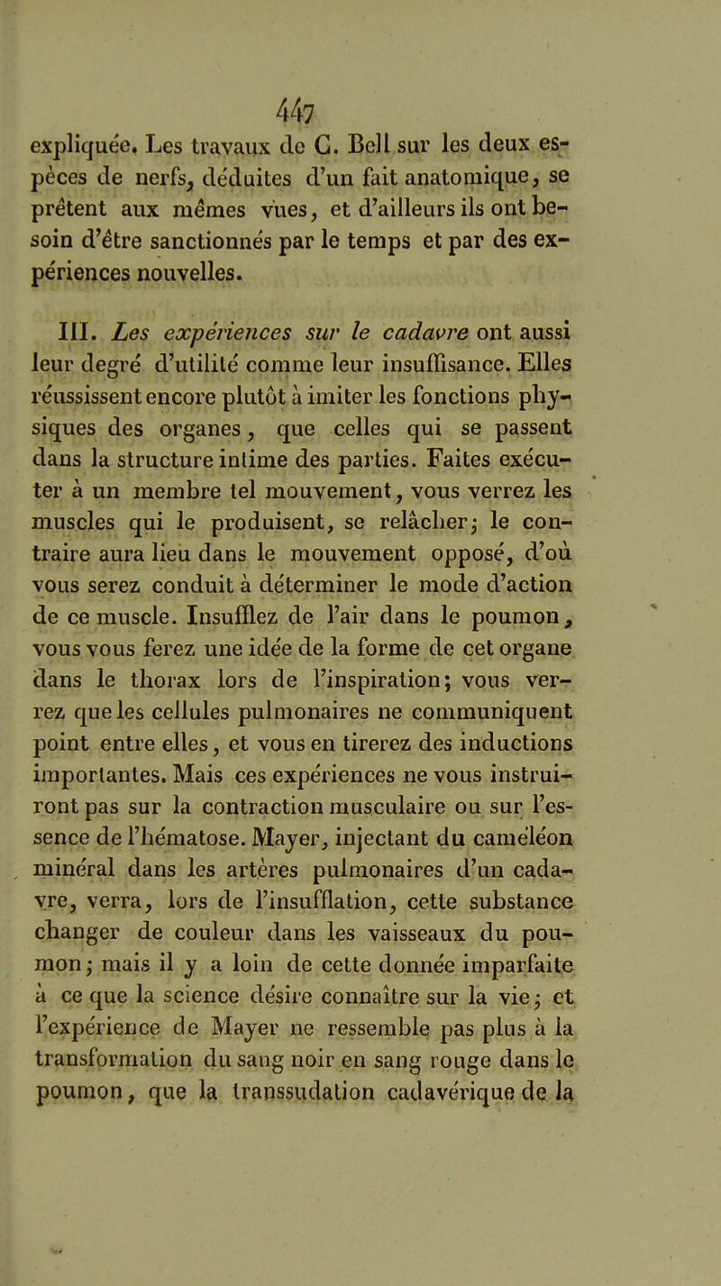 expliquée. Les travaux de G. Bell sur les deux es- pèces de nerfs, déduites d’un fait anatomique, se prêtent aux memes vues, et d’ailleurs ils ont be- soin d’étre sanctionnés par le temps et par des ex- périences nouvelles. III. Les expériences sur le cadavre ont aussi leur degré d’ulililé comme leur insuffisance. Elles réussissent encore plutôt à imiter les fonctions phy- siques des organes, que celles qui se passent dans la structure intime des parties. Faites exécu- ter à un membre tel mouvement, vous verrez les muscles qui le produisent, se relâcher^ le con- traire aura lieu dans le mouvement opposé, d’où vous serez conduit à déterminer le mode d’action de ce muscle. Insufflez de l’air dans le poumon, vous vous ferez une idée de la forme de cet organe dans le thorax lors de l’inspiration; vous ver- rez que les cellules pulmonaires ne communiquent point entre elles, et vous en tirerez des inductions importantes. Mais ces expériences ne vous instrui- ront pas sur la contraction musculaire ou sur l’es- sence de l’hématose. Mayer, injectant du caméléon minéral dans les artères pulmonaires d’un cada- vre, verra, lors de l’insufflation, cette substance changer de couleur dans les vaisseaux du pou- mon; mais il y a loin de cette donnée imparfaite à ce que la science désire connaître sur la vie ; et l’expérience de Mayer ne ressemble pas plus à la transformation du sang noir en sang rouge dans le poumon, que la Iranssudalion cadavérique de la