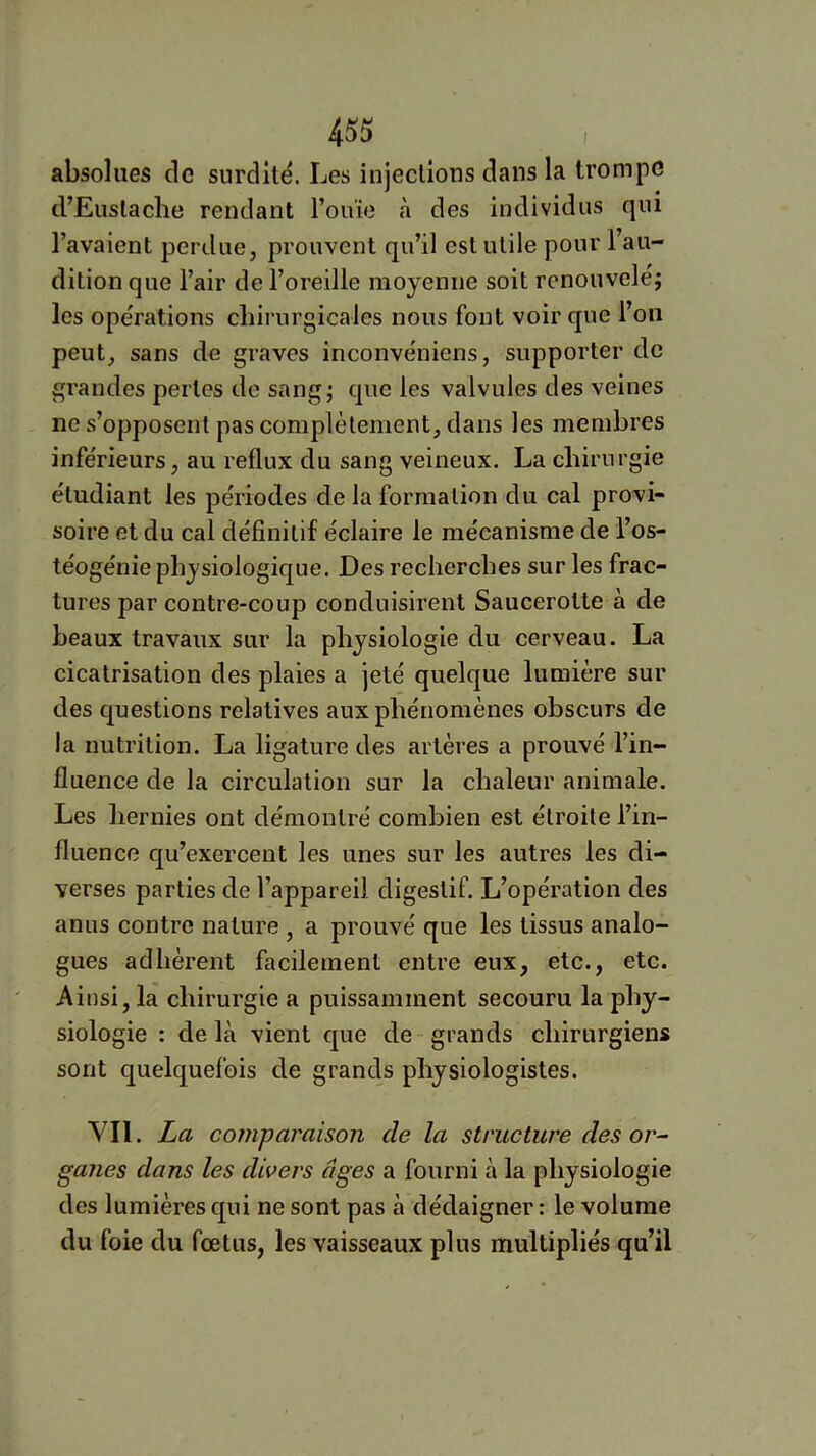 absolues de surdité. Les injeclious dans la trompe d’Euslache rendant l’ouïe h des individus qui l’avaient perdue, prouvent qu’il est utile pour l’au- dition que l’air de l’oreille moyenne soit renouveler les opérations chirurgicales nous font voir que l’on peut, sans de graves inconvéniens, supporter de grandes pertes de sangr que les valvules des veines ne s’opposent pas complètement, dans les membres inférieurs, au reflux du sang veineux. La chirurgie étudiant les périodes de la formation du cal provi- soire et du cal définitif éclaire le mécanisme de l’os- téogénie physiologique. Des recherches sur les frac- tures par contre-coup conduisirent Saucerotte à de beaux travaux sur la physiologie du cerveau. La cicatrisation des plaies a jeté quelque lumière sur des questions relatives aux phénomènes obscurs de la nutrition. La ligature des artères a prouvé l’in- fluence de la circulation sur la chaleur animale. Les hernies ont démontré combien est étroite l’in- fluence qu’exercent les unes sur les autres les di- verses parties de l’appareil digestif. L’opération des anus contre nature , a prouvé que les tissus analo- gues adhérent facilement entre eux, etc., etc. Ainsi, la chirurgie a puissamment secouru la phy- siologie : de là vient que de grands chirurgiens sont quelquefois de grands physiologistes. Vil. La comparaison de la structure des or- ganes dans les divers âges a fourni à la physiologie des lumières qui ne sont pas à dédaigner : le volume du foie du fœtus, les vaisseaux plus multipliés qu’il