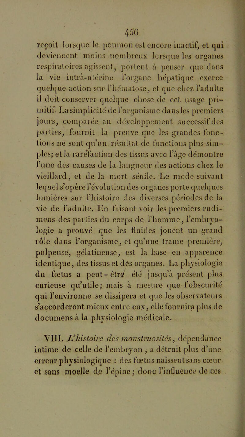 reçoit lorsque le poumon est encore inactif^ et qui (ievicnnent moins nombreux lorsque les organes respiraloires agissent, portent à penser que dans la vie iutrà-ulerine l’organe liépatique exerce quelque action sur l’iie'matose, et que chez l’adulte il doit conserver quelcjue cl»osc de cet usage pri- mitif. La simplicité de l’organisme dans les premiers jours, compai ce au développement successif des parties, fournil la preuve que les grandes fonc- tions ne soûl qu’un résultat de fonctions plus sim- ples,- et la raréfaction des tissus avec l’âge démontre l’une des causes de la langueur des actions chez le vieillard, et de la mort sénile. Le mode suivant lequel s’opère l’évolution des organes porto quel(|ucs lumières sur l’histoire dos diverses périodes de la vie de l’adulte. En faisant voir les premiers rudi- mens des parties du corps de riiomme, l’cmbrjo- logie a prouvé que les fluides jouent un grand rôle dans l’organisme, et qu’une trame première, pulpeuse, gélatineuse, est la base en apparence identique, des tissus et d«'?s organes. La physiologie du fœtus a peut-étr</ été jusqu’à présent plus curieuse qu’utile,- mais à mesure que l’obscurité qui l’environne se dissipera et que les observateurs s’accorderont mieux entre eux, elle fournira plus de documens à la physiologie médicale. VIII. Vhistoire des monstruosiles, dépendance intime de celle de l’embryon , a détruit plus d’une erreur physiologique : des foetus naissentsans cœur et sans moelle de l’épine j donc rinlluencc do ces