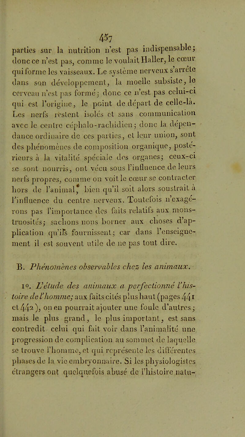 parties sur la nutrition n’est pas indispensable j donc ce n’est pas, comme le voulait Haller, le cœur A ^ f qui forme les vaisseaux. Le système nerveux s arrête dans son développement, la moelle subsiste, lo cerveau n’est pas former donc ce n’est pas cclui-ci qui est l’origine, le point de départ de celle-là. Los nerfs restent isolés et sans communication avec le centre cépbalo-racliidienj donc la dépen- dance ordinaire de ces parties, cl leur union, sont des pliénomèncs de composition organique, posté- rieurs à la vitalité spéciale des organes; ceux-ci se sont nourris, ont vécu sous l’influence do leurs nerfs propres, comme on voit le cœur se contracter hors de l’animal* bien qu’il soit alors soustrait a rinflucnce du centre nerveux. Toutefois n’exage- rons pas l’importance des faits relatifs aux mons- truosités; saebons nous borner aux choses d’ap- plication qu’irs fournissent; car dans l’enseigne- ment il est souvent utile de ne pas tout dire. B. Phénomènes observables chez les animaux. 10. P élude des animaux a perfectionné Idiis- . toire delliomme; aux faits cités plus haut (pages 44^ on en pourrait ajouter une foule d’autres; mais le plus grand, le plus important, est sans contredit celui qui fait voir dans l’animalité une progression de complication au sommet de laquelle se trouve riiomme, et qui représente les différentes phases de la vie embryonnaire. Si les physiologistes étrangers ont quelquefois abusé de rhistoire nain-