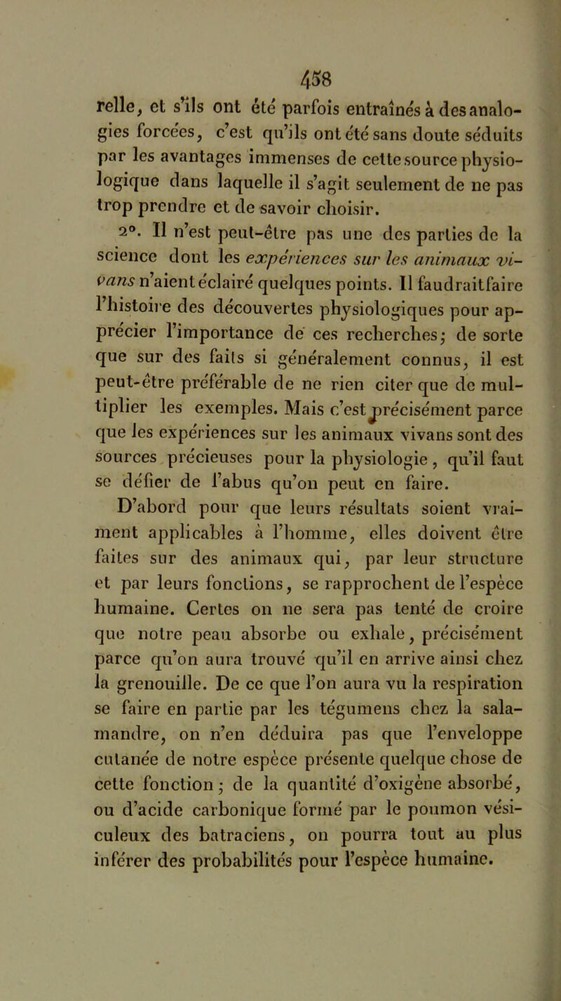 relie, et s’élis ont été parfois entraînés à des analo- gies forcées, c’est qu’ils ont été sans doute séduits par les avantages immenses de cette source physio- logique dans laquelle il s’agit seulement de ne pas trop prendre et de savoir choisir. 2®. Il n’est peut-être pas une des parties de la science dont les expériences sur les animaux vi- vans n aient éclairé quelques points. 11 faudraitfairc 1 histoii'e des découvertes physiologiques pour ap- précier l’importance de ces recherches^ de sorte que sur des faits si généralement connus, il est peut-être préférable de ne rien citer que de mul- tiplier les exemples. Mais c’est j)récisément parce que les expériences sur les animaux vivans sont des sources précieuses pour la physiologie , qu’il faut se défier de l’abus qu’on peut en faire. D’abord pour que leurs résultats soient vrai- ment applicables à l’homme, elles doivent être faites sur des animaux qui, par leur structure et par leurs fonctions, se rapprochent de l’espèce humaine. Certes on ne sera pas tenté de croire que notre peau absorbe ou exhale, précisément parce qu’on aura trouvé qu’il en arrive ainsi chez la grenouille. De ce que l’on aura vu la respiration se faire en partie par les tégumens chez la sala- mandre, on n’en déduira pas que l’enveloppe cutanée de notre espèce présente quelque chose de cette fonction - de la quantité d’oxigène absorbé, ou d’acide carbonique formé par le poumon vési- culeux des batraciens, on pourra tout au plus inférer des probabilités pour l’espèce humaine.