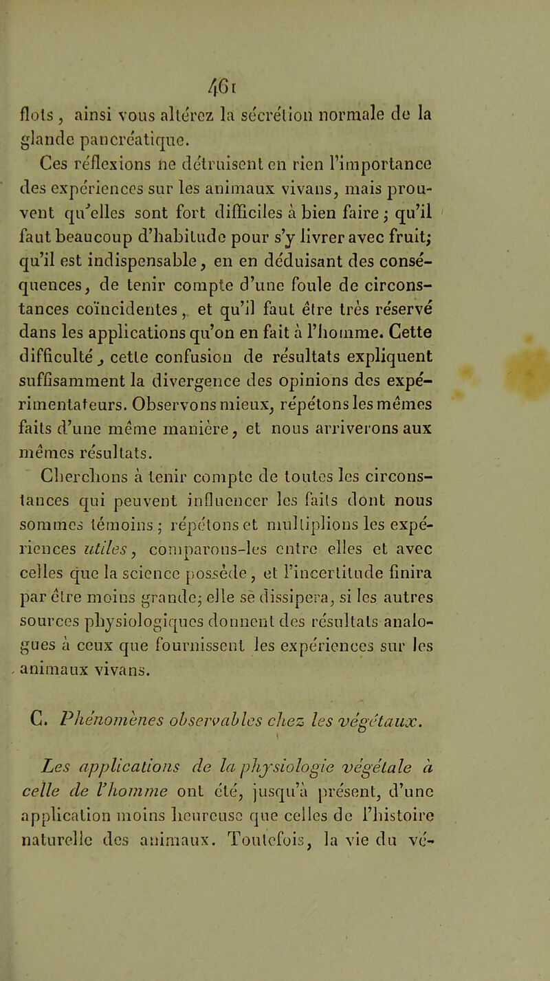 flots , ainsi vous altérez la secre'lioii normale de la glande pancre'atiqiic. Ces re'flexions ne détruisent en rien l’importance des expériences sur les animaux vivans, mais prou- vent qu'celles sont fort difficiles à bien faire ; qu’il ' faut beaucoup d’habitude pour s’y livrer avec fruit; qu’il est indispensable, en en déduisant des consé- quences, de tenir compte d’une foule de circons- tances coïncidentes, et qu’il faut être très réservé dans les applications qu’on en fait à l’homme. Cette difficulté J cette confusion de résultats expliquent suffisamment la divergence des opinions des expé- rimentateurs. Observons mieux, répétons les memes faits d’une même manière, et nous arriverons aux mêmes résultats. Cherchons à tenir compte de toutes les circons- tances qui peuvent influencer les faits dont nous sommes témoins; répétons et multiplions les expé- riences utiles, comparons-les entre elles et avec celles que la science jiosséde, et i’incerlilude finira par être moins grande; elle sè dissipera, si les autres sources physiologiques donnent des résultats analo- gues à ceux que fournissent les expériences sur les animaux vivans. C. Phénomènes observables chez les végétaux. \ Les applications de la physiologie végétale à celle de Vhomme ont été, jusqu’à présent, d’une application moins heureuse que celles de l’histoire naturelle des animaux. Toutefois, la vie du vé-
