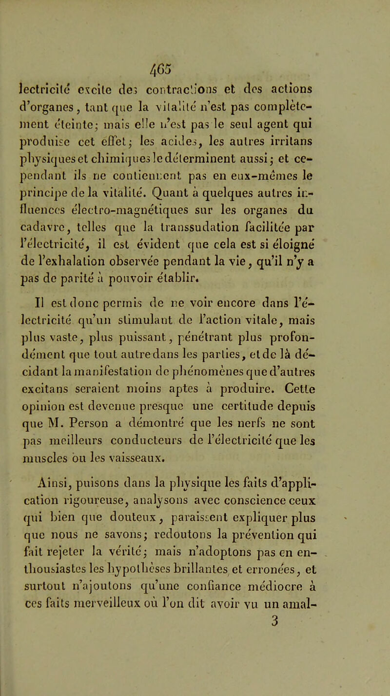 4C5 lectrlcité excite de> contractions et des actions d’organes, tant que la vilallle n’est pas complète- ment éteinte - mais elle n’est pas le seul agent qui produise cet elTet^ les acides, les autres irritans plijsiquesetcliimiquesledélerminent aussi,- et ce- pendant ils ne contiennent pas en eux-memes le principe de la vitalité'. Quant à quelques autres in- fluences e'iectro-magnétiques sur les organes du cadavre, telles que la transsudation facilitée par l’éloctricite', il est évident que cela est si éloigné de l’exhalation observée pendant la vie, qu’il n’y a pas do parité à pouvoir établir. Il est donc permis de ne voir encore dans l’é- lectricité qu’un stimulant de l’action vitale, mais plus vaste, plus puissant, pénétrant plus profon- dément que tout autre dans les parties, et de là dé- cidant la manifestation de phénomènes que d’autres excita ns seraient moins aptes à produire. Cette opinion est devenue presque une certitude depuis que M. Person a démontré que les nerfs ne sont pas meilleurs conducteurs de l’électricité r^ue les muscles bu les vaisseaux. Ainsi, puisons dans la physique les faits d’appli- cation rigoureuse, analysons avec conscience ceux qui bien que douteux, paraissent expliquer plus que nous ne savons; redoutons la prévention qui fait rejeter la vérité ; mais n’adoptons pas en en- thousiastes les hypothèses brillantes et erronées, et surtout n’ajoutons qu’une confiance médiocre à ces faits merveilleux où l’on dit avoir vu un aiual- 3