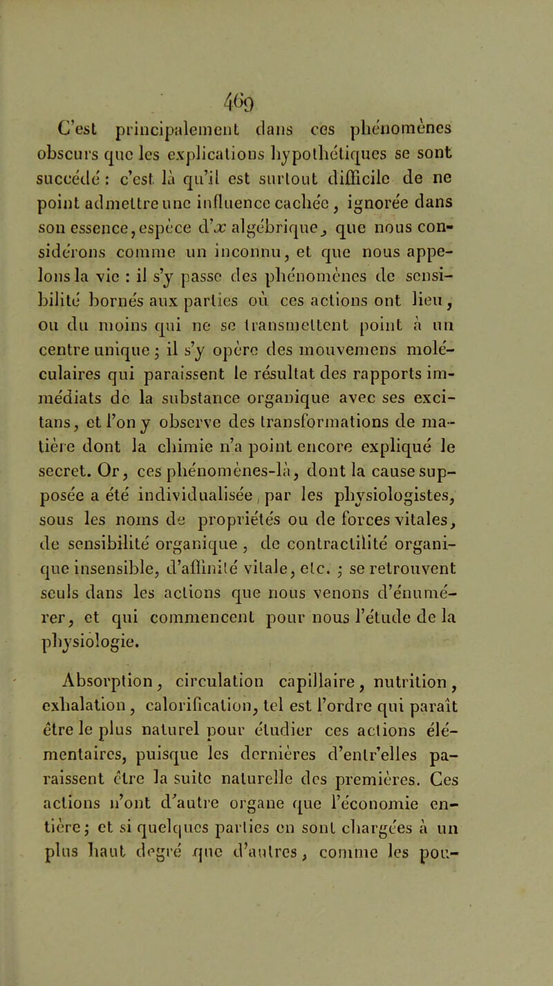 C’esl priucipalemcuL clans ces phénomènes obscurs que les explications liypolhélic|ues se sont succède' : c’est là c[ii’il est surtout difficile de ne point admettre une influence cache'e, ignore'e dans sou essence,espèce d’jc algébrique^ que nous con- side'rons comme un inconnu, et que nous appe- lons la vie : il s’y passe des phénomènes de sensi- bilité bornés aux parties où ces actions ont lieu , ou du moins epi ne se transmettent point à un centre unique 3 il s’y opère des mouvemens molé- culaires qui paraissent le résultat des rapports im- médiats de la substance organique avec ses exci- tans, et l’on y observe des transformations de ma- tière dont la chimie n’a point encore expliqué le secret. Or, ces phénomènes-là, dont la cause sup- posée a été individualisée, par les physiologistes, sous les noms de propriétés ou de forces vitales, de sensibilité organique , de contractilité organi- que insensible, d’affinité vitale, etc. ^ se retrouvent seuls dans les actions que nous venons d’énumé- rer, et qui commencent pour nous l’étude de la physiologie. Absorption, circulation capillaire , nutrition , exhalation, calorification, tel est l’ordre qui paraît être le plus naturel pour étudier ces actions élé- mentaires, puisque les dernières d’entr’elles pa- raissent être la suite naturelle des premières. Ces actions n’ont d’autre organe que l’économie en- tière; et si quelc|ucs parties en sont chargées à un plus haut degré que d’autres, comme les pou-