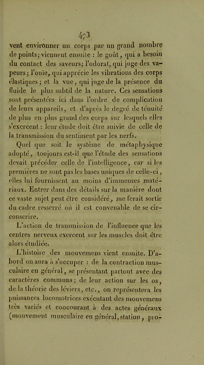 4?3 vent environner un corps par un grand nombre de points, viennent ensuite : le goût, qui a besoin du contact des saveurs; l’odorat, qui juge des va- peurs; l’ouïe, qui apprécie les vibrations des corps élastiques; et la vue, qui juge de la présence du fluide le plus subtil de la nature. Ces sensations sont présentées ici dans l’ordre de complication de leurs appareils, et d’après le degré de ténuité de plus en plus grand des corps sur lesquels elles s’exercent: leur élude doit être suivie de celle de la transmission du sentiment par les nerfs. Quel que soit le système de métaphysique adopté, toujours est-il que l’étude des sensations devait précéder celle do l’intelligence, car si les premières ne sont pas les bases uniques de celle-ci, elles lui fournissent au moins d’immenses maté- riaux. Entrer dans des détails sur la manière dont ce vaste sujet peut être considéré, me ferait sortir du cadre resserré où il est convenable de se cir- conscrire. Exaction de transmission de l’influence que les centres nerveux exercent sur les muscles doit être alors étudiée. L’histoire des inouvemens vient ensuite. D’a- bord on aura à s’occuper : de la contraction mus- culaire en général, se présentant partout avec des caractères communs; de leur action sur les os, de la théorie des leviers, etc., on représentera les puissances locomotrices exécutant des inouvemens 1res varies et concourant à des actes généraux (mouvement musculaire en généra],station , pio-