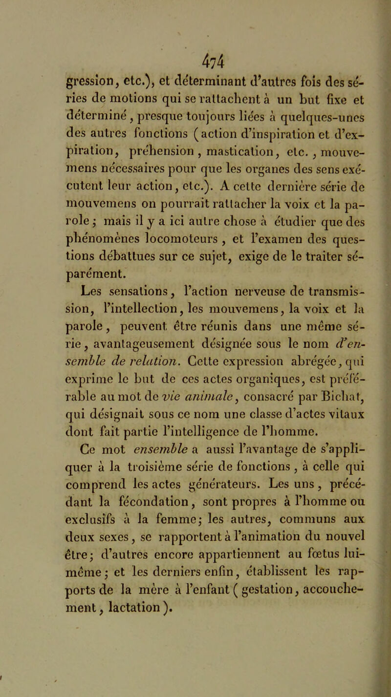 4?4 gressîon, etc.), et déterminant d’autres fois des sé- ries de motions qui se rattachent à un but fixe et de'terminé, presque toujours liées à quelques-unes des autres fonctions (action d’inspiration et d’ex- piration, préhension , mastication, etc. , mouve- mens nécessaires pour que les organes des sens exé- cutent leur action, etc.). A celle dernière série de mouvemens on pourrait rattacher la voix et la pa- role j mais il y a ici autre chose à étudier que des phénomènes locomoteurs , et l’examen des ques- tions débattues sur ce sujet, exige de le traiter sé- parément. Les sensations, l’action nerveuse de transmis- sion, l’intelleclion, les mouvemens, la voix et la parole , peuvent être réunis dans une même sé- rie , avantageusement désignée sous le nom cVen- semble de relation. Cette expression abrégée, qui exprime le but de ces actes organiques, est préfé- rable au mot de vie animale ^ consacré par Bichat, qui désignait sous ce nom une classe d’actes vitaux dont fait partie l’intelligence de l’homme. Ce mot ensemble a aussi l’avantage de s’appli- quer à la troisième série de fonctions , à celle qui comprend les actes générateurs. Les uns, précé- dant la fécondation, sont propres à l’homme ou exclusifs à la femme,* les autres, communs aux deux sexes, se rapportent à l’animation du nouvel être • d’autres encore appartiennent au fœtus lui- même ‘j et les derniers enfin, établissent les rap- ports de la mère à l’enfant ( gestation, accouche- ment , lactation ).