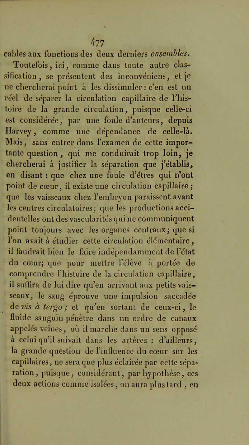 cables aux fonctions des deux derniers ensembles. Toutefois, ici, comme dans toute autre clas- sification , se présentent des inconvéniens, et je ne cberchcrai point à les dissimuler : c’en est un réel de séparer la circulation capillaire de This- lüire de la grande circulation, puisque celle-ci est considérée, par une foule d’auteurs, depuis Harvey, comme une dépendance de celle-là. Mais, sans entrer dans l’examen de cette impor- tante question , qui me conduirait trop loin, je chercherai à justifier la séparation que j’établis, en disant : que chez une foule d’étres qui n’ont point de cœur, il existe une circulation capillaire; que les vaisseaux chez l’embryon paraissent avant les centres circulatoii es; que les productions acci- dentelles ont des vascularités qui ne communiquent point toujours avec les organes centraux; que si l’on avait à étudier celte circulation élémentaire, il faudrait bien le faire indépendamment de l’état du cœur; que pour mettre l’élève à portée de comprendre l’histoire de la circulation capillaire, il suffira de lui dire qu’en arrivant aux petits vais- seaux, le sang éprouve une impulsion saccadée ^ devis à tergo ; et qu'’en sortant de ceux-ci, le fluide sanguin pénètre dans un ordre de canaux appelés veines, où il marche dans un sens opposé a celui qu’il suivait dans les artères : d’ailleurs, la grande question de l’influence du cœur sur les capillaires, ne sera que plus éclairée par celle sépa- ration, puisque, considérant, par hypothèse, ces deux actions comme isolées, ou aura plus lard , en