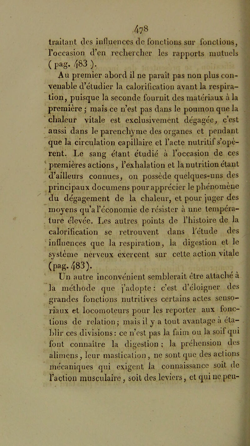 traitant des influences de foncUons sur fonctions, l’occasion d’en recliercher les rapports mutuels ( pag. 483 ). Au premier abord il ne paraît pas non plus con- venable d’étudier la calorilication avant la respira- tion, puisque la seconde fournit des matériaux à la première ; mais ce n’est pas dans le poumon que la 'chaleur vitale est exclusivement dégagée, c’est aussi dans le parenchyme des organes et pendant que la circulation capillaire et l’acte nutritif s’opè- rent. Le sang étant étudié à l’occasion de ces ‘ premières actions, l’exhalation et la nutrition étant d’ailleurs connues, on possède quelques-uns des principaux documens pour apprécier le phénomène du dégagement de la chaleur, et pour juger des moyens qu’a l’économie de résister à une tempéra- ture élevée. Les autres points de l’histoire de la calorification se retrouvent dans l'étude des influences que la respiration, la digestion et le système nerveux exercent sur cette action vitale (pag. 483). Un autre inconvénient semblerait être attache à la méthode que j’adopte : c’est d’éloigner des grandes fonctions nutritives certains actes senso- riaux et locomoteurs pour les reporter aux fonc- tions de relation^ mais il y a tout avantage à éta- blir ces divisions : ce n’est pas la faim ou la soif qiu font connaître la digestion ; la préhension des aliniens, leur mastication, ne sont que des actions mécaniques qui exigent la connaissance soit de l’action musculaire, soit des leviers, et qui iic peu-