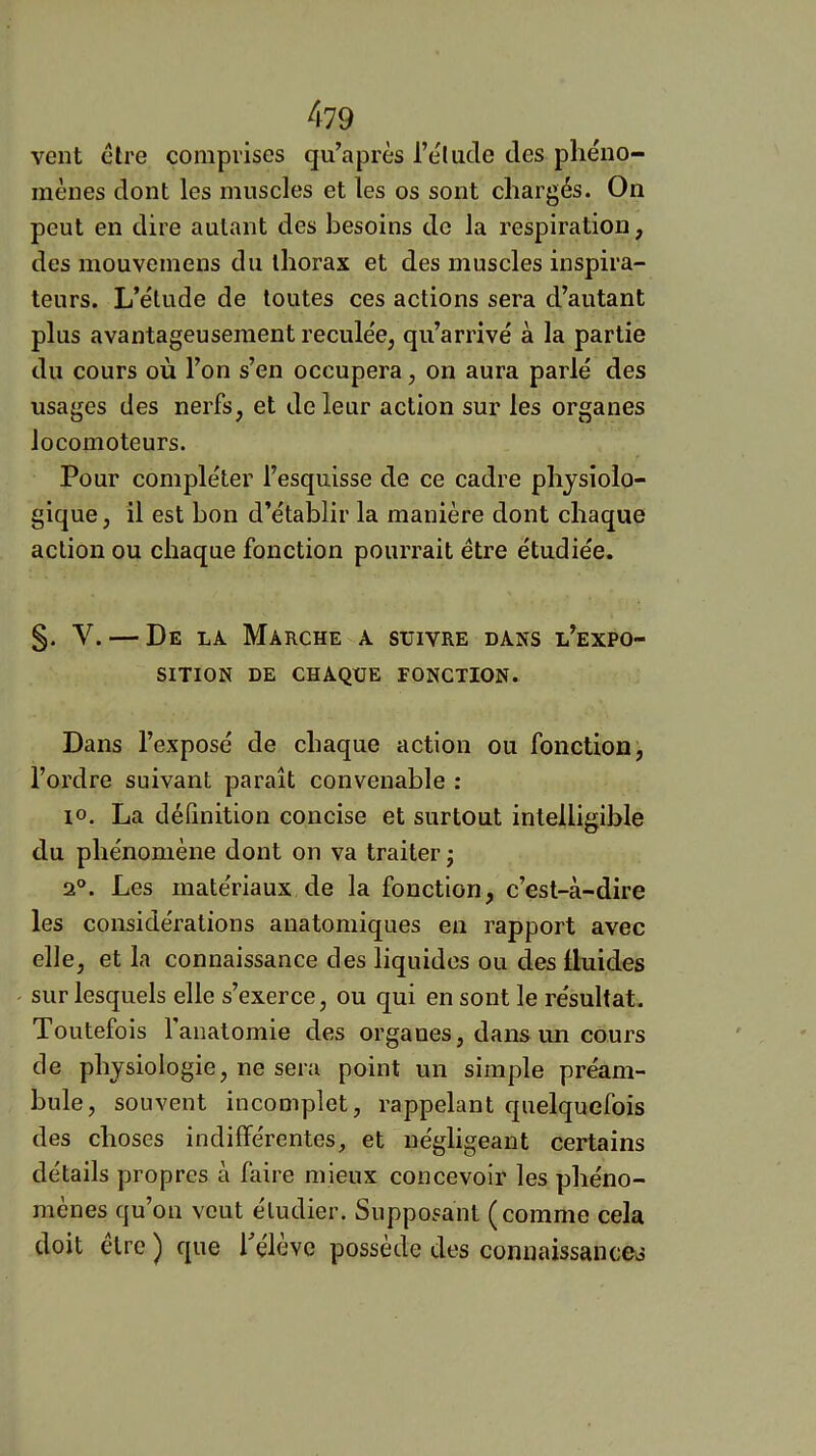 vent ctre comprises qu’après l’élude des phéno- mènes dont les muscles et les os sont chargés. On peut en dire autant des besoins de la respiration, des mouvemens du thorax et des muscles inspira- teurs. L’étude de toutes ces actions sera d’autant plus avantageusement reculée, qu’arrivé à la partie du cours où l’on s’en occupera, on aura parlé des usages des nerfs, et de leur action sur les organes locomoteurs. Pour compléter l’esquisse de ce cadre physiolo- gique , il est bon d’établir la manière dont chaque action ou chaque fonction pourrait être étudiée. §. V. — De la Marche a suivre dans l’expo- sition DE CHAQUE FONCTION. Dans l’exposé de chaque action ou fonction, l’ordre suivant paraît convenable : 10. La définition concise et surtout intelligible du phénomène dont on va traiter j 2®. Les matériaux de la fonction, c’est-à-dire les considérations anatomiques en rapport avec elle, et la connaissance des liquides ou des fluides sur lesquels elle s’exerce, ou qui en sont le résultat. Toutefois l'anatomie des organes, dans un cours de physiologie, ne sera point un simple préam- bule, souvent incomplet, rappelant quelquefois des choses indifférentes, et négligeant certains détails propres à faire mieux concevoir les phéno- mènes qu’on veut étudier. Supposant (comme cela doit être ) que hélève possède des connaissances