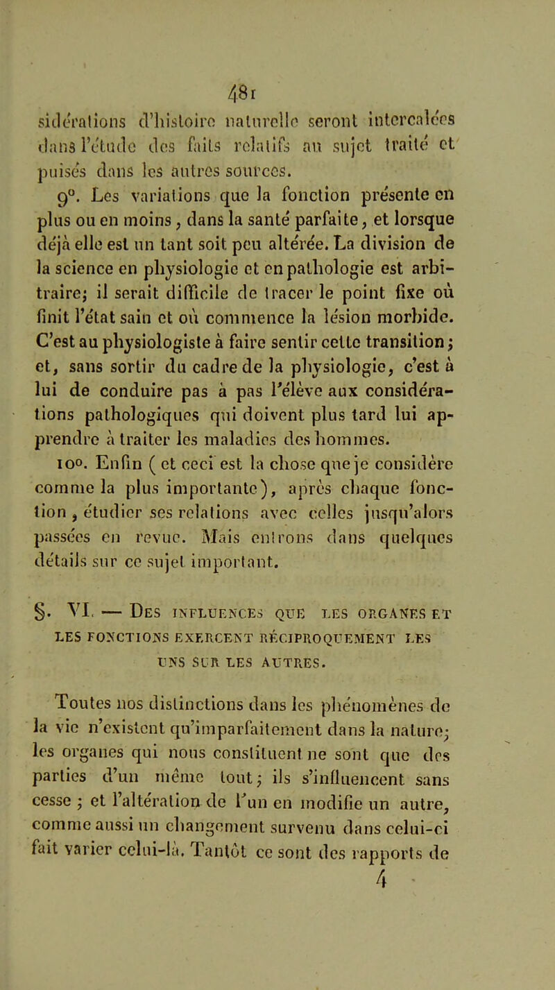 sicleralions cl’hisloiro naliirclln seront intercalées flans rétudû dos faits rdalifs an sujet traite et' puises dans les autres sources. 9°. Les variations que la fonction présente on plus ou en moins, dans la santé parfaite, et lorsque déjà elle est un tant soit peu altérée. La division de la science en physiologie et en pathologie est arbi- traire j il serait difficile de tracer le point fixe où finit l’état sain et où commence la lésion morbide. C’est au physiologiste à faire sentir cette transition ; et, sans sortir du cadre de la physiologie, c’est à lui de conduire pas à pas l’élève aux considéra- tions pathologiques qui doivent plus tard lui ap- prendre à traiter les maladies des hommes. loo. Enfin ( et ceci est la chose que je considère comme la plus importante), après chaque fonc- tion , étudier ses relations avec celles jusqu’alors passées en revue. Mais entrons dans quelques détails sur ce sujet important. §. VI. — Des INFLUE^•cEs que les organes et LES FONCTIONS EXERCENT RÉCIPROQUEMENT LES UNS SCR LES AUTRES. Toutes nos distinctions dans les pliénoniènes do la vie n’existent qu’imparfaitement dans la nature^ les organes qui nous constituent ne sont que dos parties d’un même tout; ils s’influencent sans cesse j et l’alteralloir de f un en modifie un autre, comme aussi un changement survenu dans celui-ci fait varier cchii-la. Tantôt ce sont des rapports de