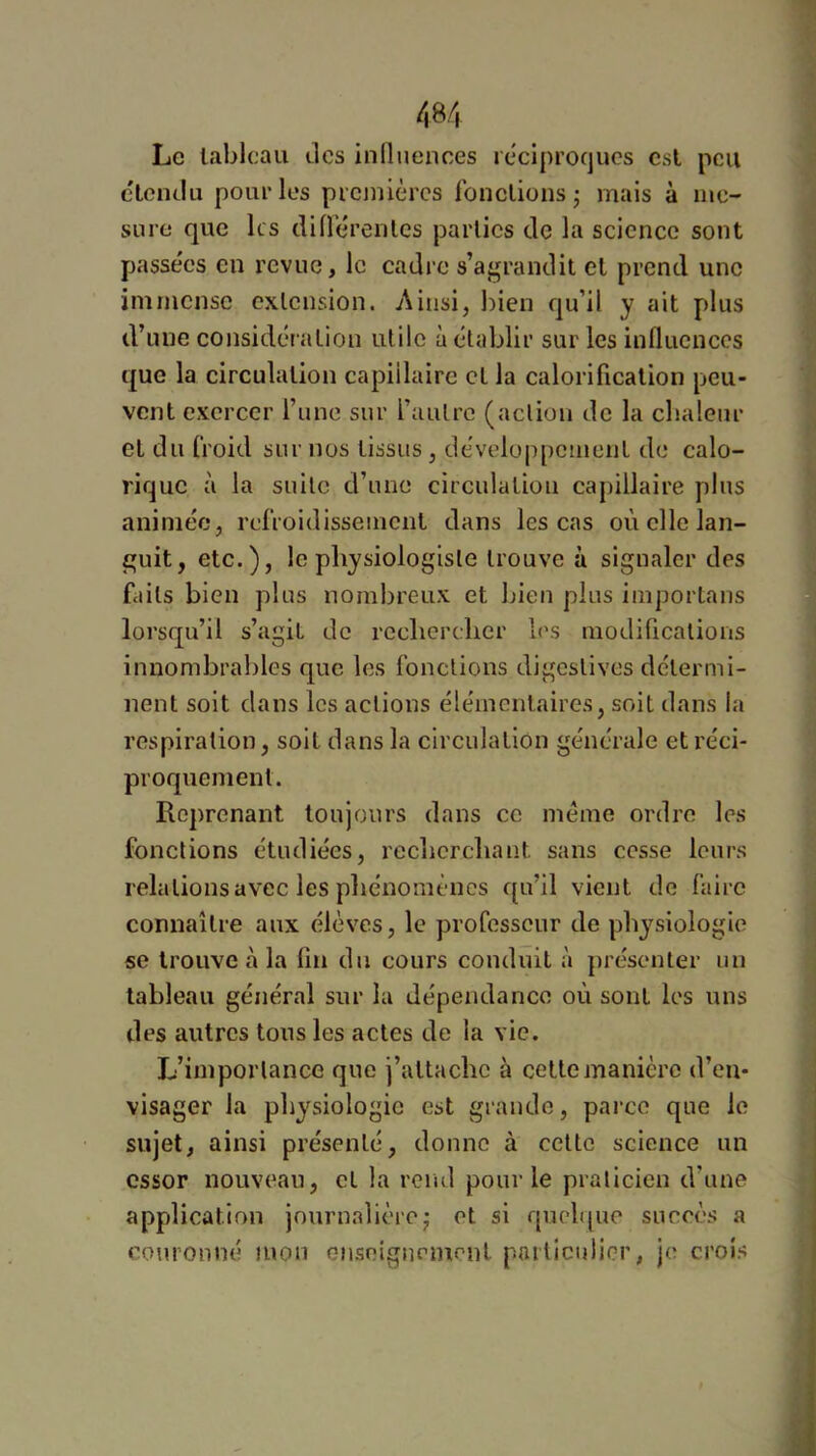 Le tableau des influences réciproques est peu c'ienilu pour les premières fonctions; mais à me- sure que les différentes parties de la science sont passe'es en revue, le cadre s’agrandit et prend une immense extension. Ainsi, bien qu’il y ait plus d’une considération utile à établir sur les influences que la circulation capillaire et la calorification peu- vent exercer l’une sur l’autre (action de la cbalenr et du froid sur nos tissus, dévelop[)Cineiit de calo- rique à la suite d’une circulation capillaire plus animée, refroidissement dans les cas où elle lan- guit, etc.), le physiologiste trouve à signaler des faits bien plus nombreux et bien plus importans lorsqu’il s’agit de rechercher l<\s modifications innombrables que les fonctions digestives détermi- nent soit dans les actions élémentaires, soit dans la respiration, soit dans la circulation générale et réci- proquement. Reprenant toujours dans ce meme ordre les fonctions étudiées, recherchant sans cesse leurs relations avec les phénomènes qu’il vient de faire connaître aux élèves, le professeur de physiologie se trouve à la fin du cours conduit à jirésenler un tableau général sur la dépendance où sont les uns des autres tous les actes de la vie. L’importance que j’attache à cette manière d’en- visager la physiologie est grande, parce que le sujet, ainsi présenté, donne à cette science un essor nouveau, cl la rend pour le praticien d’une application journalière; et si quelque succès a couronné mon Giiscigncment particulier, je crois