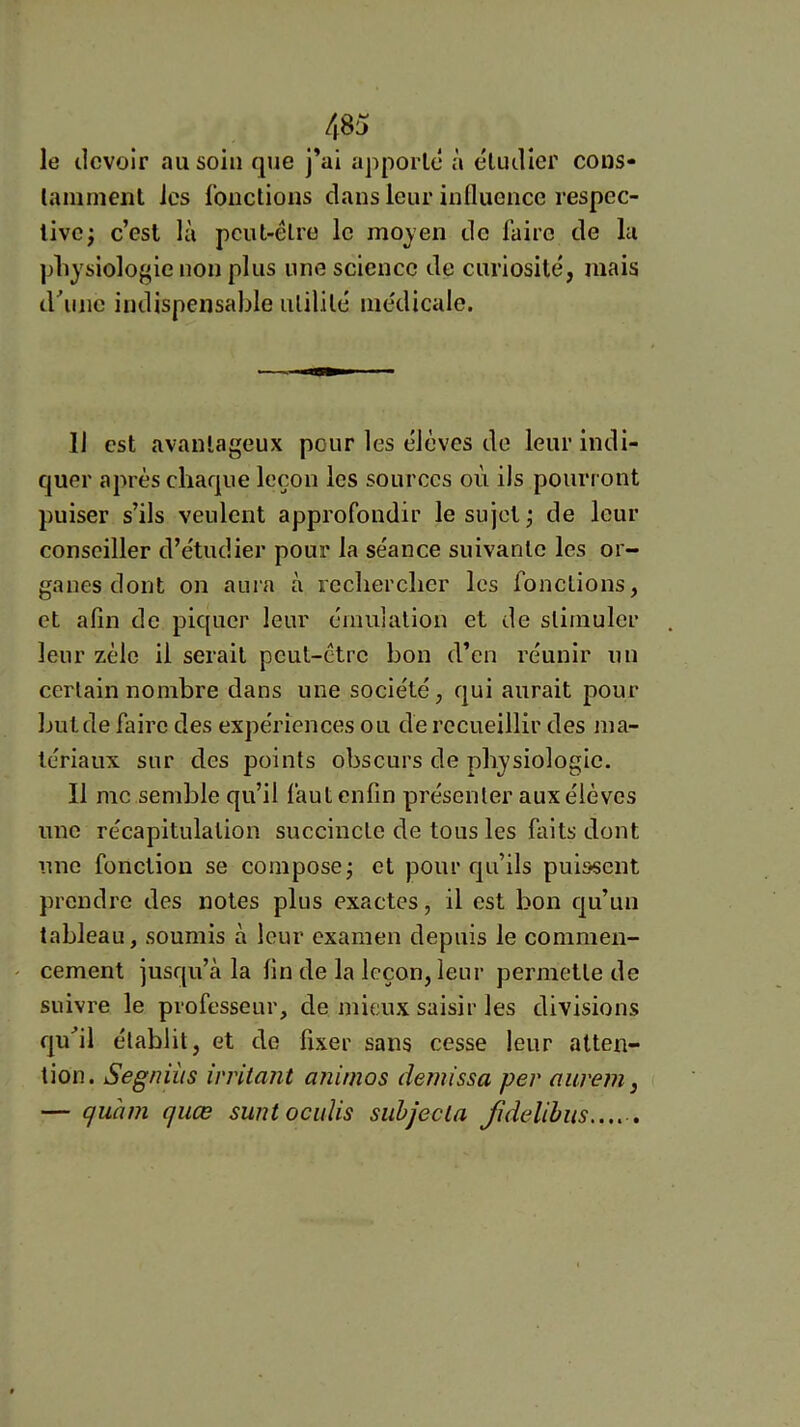 le devoir au soin que j’ai apporté à étudier cous- lamment les Ibiictioiis dans leur influence respec- tive; c’est là peut-être le mojen de faire de lu pliysiologie non plus une science de curiosité, mais d^ine indispensable utilité médicale. Il est avantageux pour les élèves de leur indi- quer après chaque leçon les sources où ils pourront puiser s’ils veulent approfondir le sujet; de leur conseiller d’étudier pour la séance suivante les or- ganes dont on auia à rechercher les fonctions, et afin de piquer leur émulation et de stimuler leur zèle il serait peut-être bon d’en réunir un certain nombre dans une société, qui aurait pour butde faire des expériences ou de recueillir des ma- tériaux sur des points obscurs de physiologie. 11 me semble qu’il faut enfin présenter aux élèves une récapitulation succincte de tous les faits dont une fonction se compose; et pour qu’ils puissent prendre des notes plus exactes, il est bon qu’un tableau, soumis à leur examen depuis le commen- cement jusqu’à la fin de la leçon, leur permette de suivre le professeur, de mieux saisir les divisions qu^il établit, et de fixer sans cesse leur atten- tion. Segniiis irritant aninios demissa per aurem, — quàm quœ suntocuïis siihjecla fidelihiis..,. ,