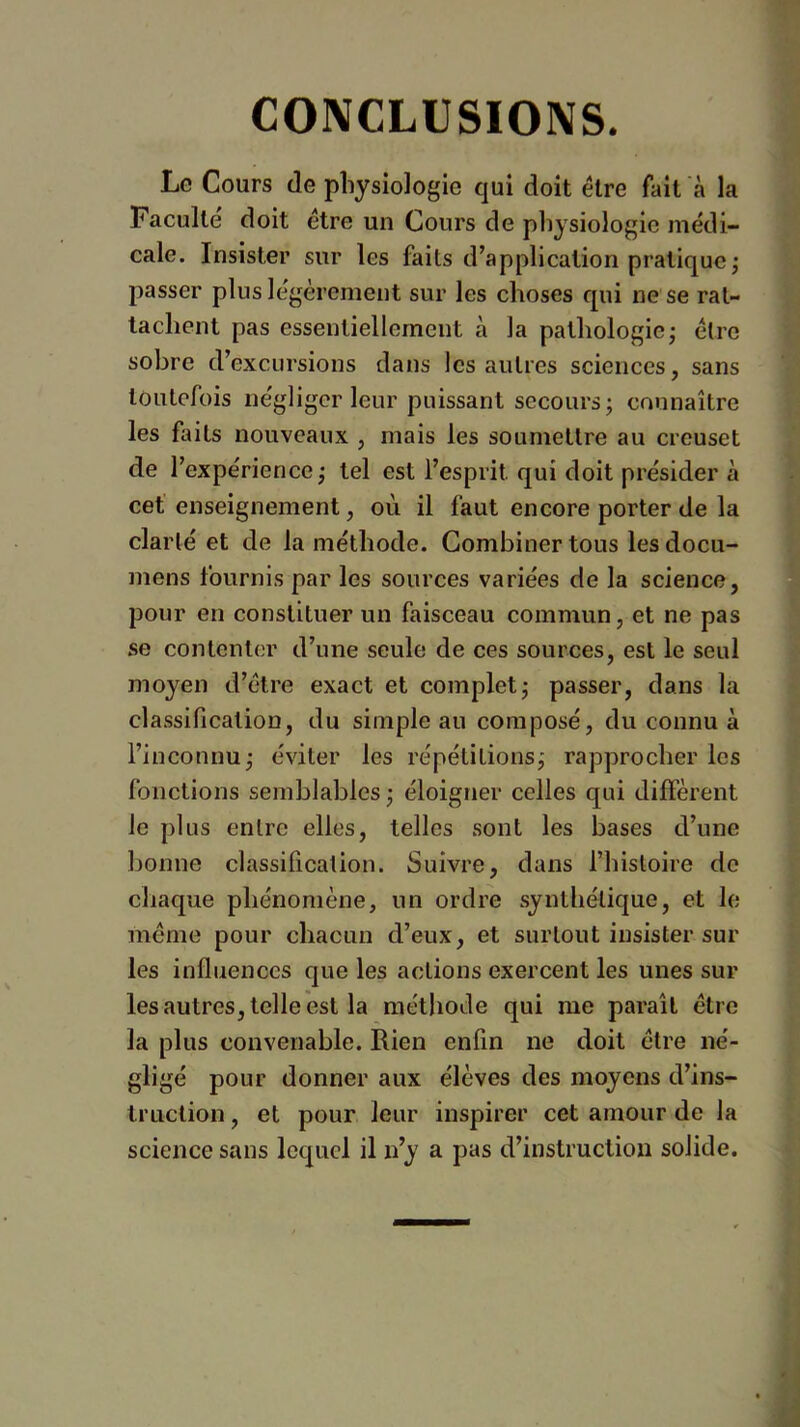 CONCLUSIONS. Le Cours de pliysiologie qui doit être fait à la Faculté doit être un Cours de physiologie médi- cale. Insister sur les faits d’application pratique; passer plus légèrement sur les choses qui ne se rat- tachent pas essentiellement à la pathologie; être sobre d’excursions dans les autres sciences, sans toutefois négliger leur puissant secours; connaître les faits nouveaux , mais les soumettre au creuset de l’expérience; tel est l’esprit qui doit présider à cet enseignement, où il faut encore porter de la clarté et de la méthode. Combiner tous les docu- mens fournis par les sources variées de la science, pour en constituer un faisceau commun, et ne pas se contenter d’une seule de ces sources, est le seul moyen d’étre exact et complet; passer, dans la classification, du simple au composé, du connu à l’inconnu; éviter les répétitions; rapprocher les fonctions semblables ; éloigner celles qui diffèrent le plus entre elles, telles sont les bases d’une bonne classification. Suivre, dans l’histoire do chaque phénomène, un ordre synthétique, et le même pour chacun d’eux, et surtout insister sur les influences que les actions exercent les unes sur les autres, telle est la méthode qui me paraît être la plus convenable. Rien enfin ne doit être né- gligé pour donner aux élèves des moyens d’ins- truction , et pour leur inspirer cet amour de la science sans lequel il n’y a pas d’instruction solide.