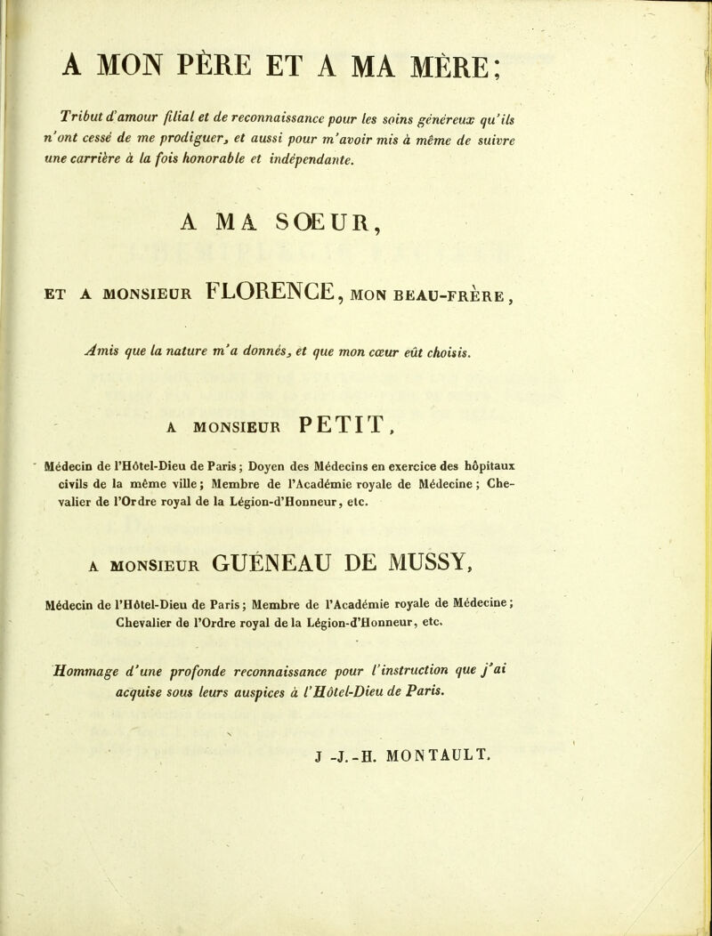 A MON PÈRE ET A MA MÈRE; Tribut d'amour filial et de reconnaissance pour tes soins généreux qu'ils n'ont cessé de me prodiguer, et aussi pour m'avoir mis à même de suivre une carrière à la fois honorable et indépendante. A MA SŒUR, ET A MONSIEUR FLORENCE , MON BEAU-FRERE , Amis que la nature m'a donnés^ et que mon cœur eût choisis. A MONSIEUR PETIT, ' Médecin de l'Hôtel-Dîeu de Paris ; Doyen des Médecins en exercice des hôpitaux civils de la même ville ; Membre de l'Académie royale de Médecine ; Che- valier de l'Ordre royal de la Légion-d'Honneur, etc. A MONSIEUR GUÉNEAU DE MUSSY, Médecin de l'Hôtel-Dieu de Paris; Membre de l'Académie royale de Médecine; Chevalier de l'Ordre royal delà Légion-d'Honneur, etc. Hommage d'une profonde reconnaissance pour l'instruction que j'ai acquise sous leurs auspices à l'Hôtel-Dieu de Paris. J -J.-H. MONTAULT.