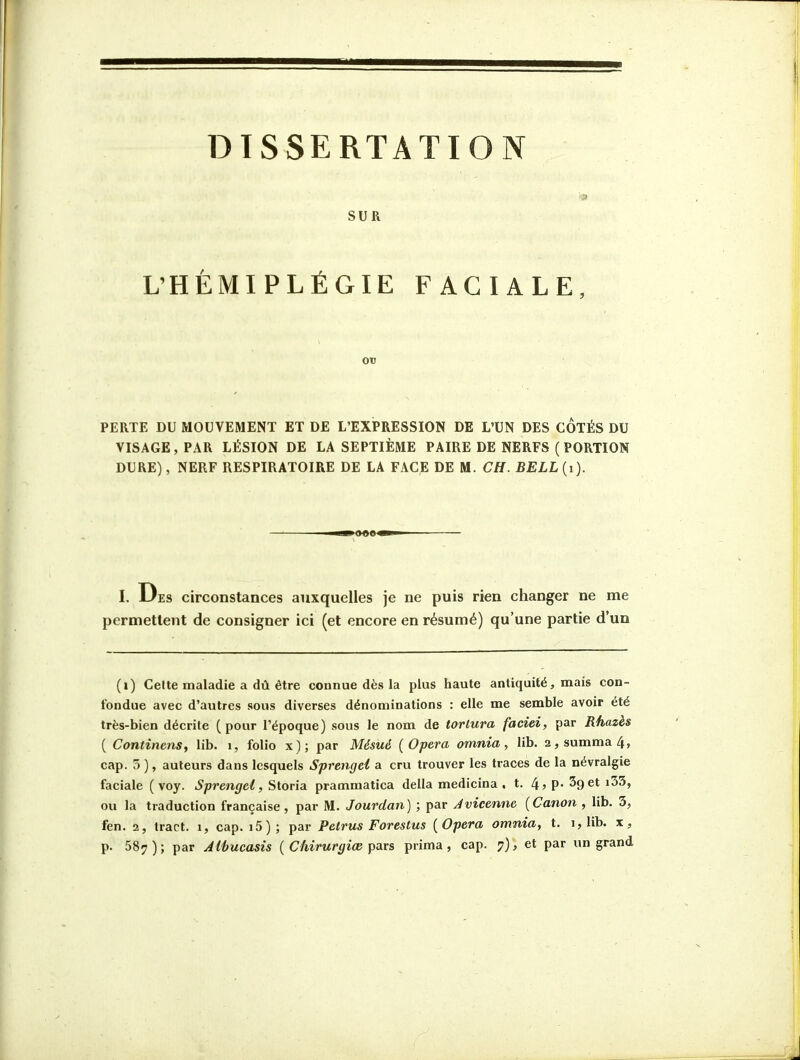 SUR L'HÉMIPLÉGIE FACIALE, OtJ PERTE DU MOUVEMENT ET DE L'EXPRESSION DE L'UN DES COTÉS DU VISAGE, PAR LÉSION DE LA SEPTIÈME PAIRE DE NERFS ( PORTION DURE), NERF RESPIRATOIRE DE LA FACE DE M. CH. BELL{i). I. Des circonstances auxquelles je ne puis rien changer ne me permettent de consigner ici (et encore en résumé) qu'une partie d'un (i) Celte maladie a dû être connue dès la plus haute antiquité, mais con- fondue avec d'autres sous diverses dénominations : elle me semble avoir été très-bien décrite (pour l'époque) sous le nom de tortura faciei, par Rhazès ( Continens, lib. i, folio x); par Mésué (Opéra omnia, lib. 2,summa4, cap. 5 ), auteurs dans lesquels Sprengei a cru trouver les traces de la névralgie faciale ( voy. ^;oren</e^, Storia prammatica délia medicina , t. 4,p. SgetiSS, ou la traduction française, par M. Jourdan) ; par Jvicenne [Canon , lib. 3, fen. 2, tract, i, cap. i5); par Petrus Forestus [Opéra omnia, t. i, lib. x,