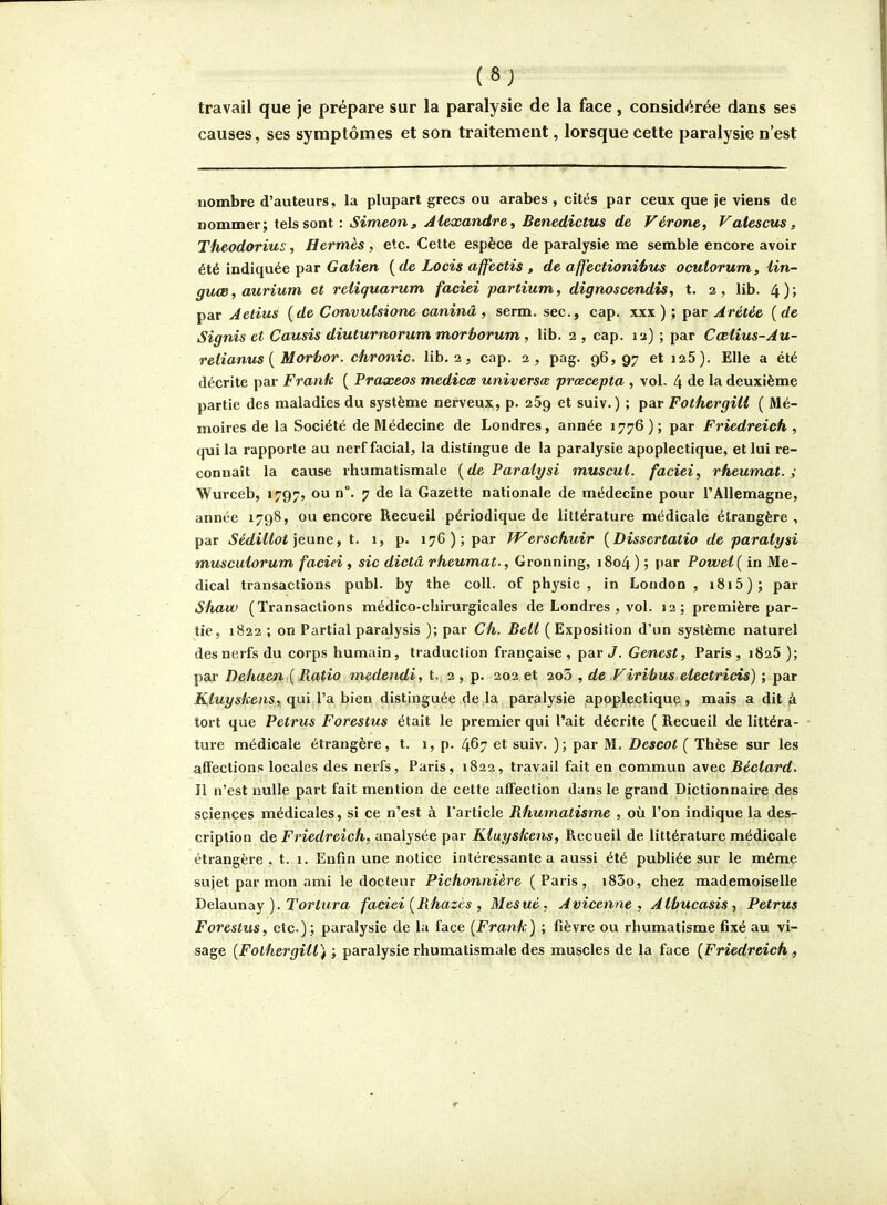 (8J travail que je prépare sur la paralysie de la face, consid<^rée dans ses causes, ses symptômes et son traitement, lorsque cette paralysie n'est nombre d'auteurs, la plupart grecs ou arabes , cités par ceux que je viens de nommer; tels sont : Simeon, Alexandre^ Benedictus de Vérone, Valescus, Theodorius, Hermès, etc. Celte espèce de paralysie me semble encore avoir été indiquée par Galien {de Locis affectis , de affectionihus ocuiorum, Un- guœ,aurium et reiiquarum facîei partium, dignoscendis, t. 2, lib. 4)> par Aetius {de Convuisione caninâ, serm. sec, cap. xxx ) ; par Arétée { de Signis et Causis diuturnorum morhorum, lib. 2 , cap. 12) ; par Cœlius-Au- relianus { Morhor. chronic. lib. 2, cap. 2, pag. 96,97 eti25). Elle a été décrite par Frank { Praxeos medicœ universœ prœcepta , vol- 4 de la deuxième partie des maladies du système nerveux, p. 25g et suiv.) ; par FothergUi { Mé- moires de la Société de Médecine de Londres, année 1776); par Friedreich , qui la rapporte au nerf facial, la distingue de la paralysie apoplectique, et lui re- connaît la cause rhumatismale {de Paralysi muscul. faciei, rheumat. ; Wurceb, 1797, ou n°. 7 de la Gazette nationale de médecine pour l'Allemagne, année 1798, ou encore Recueil périodique de littérature médicale étrangère , par Sédillot \e,vtne, t. 1, p. 176); par Werschuir {Dissertatio de paralysi muscuiorum faciei , sic dicta rheumat., Gronning, 1804) ; par Powel{ in Mé- dical transactions publ. by the coll. of physic , in Loudon , i8i5); par Shaw (Transactions médico-chirurgicales de Londres , vol. 12; première par- tie, 1822 ; on Partial paralysis ); par Ch. BeU (Exposition d'un système naturel desnurfs du corps humain, traduction française , par J. Genest, Paris , iSaS ); par Dehaen {Ratio medendi, t. 2 , p. 202 et 2o3 , de Virihus electrids) ; par Kluyskens, qui l'a bien distinguée de la paralysie apoplectique , mais a dit à tort que Petrus Forestus était le premier qui l'ait décrite ( Recueil de littéra- ture médicale étrangère, t. 1, p. 467 et suiv. ); par M. Descot ( Thèse sur les affections locales des nerfs, Paris, 1822, travail fait en commun avec Béctard. Il n'est nulle part fait mention de cette affection dans le grand Dictionnaire des sciences médicales, si ce n'est à l'article Rhumatisme , où l'on indique la des- cription de Friedreich, analysée par Kluyskens, Recueil de littérature médicale étrangère, t. 1. Enfin une notice intéressante a aussi été publiée sur le même sujet par mon ami le docteur Pichonnière (Paris, i83o, chez mademoiselle Bcluvinay ). Tortura faciei {Rhazcs , Mesuè, Avicenne , Atbucasis, Petrus Forestus, etc.); paralysie de la face {Frank) ; fièvre ou rhumatisme fixé au vi- sage {FolhergHt) ; paralysie rhumatismale des muscles de la face {Friedreich ,