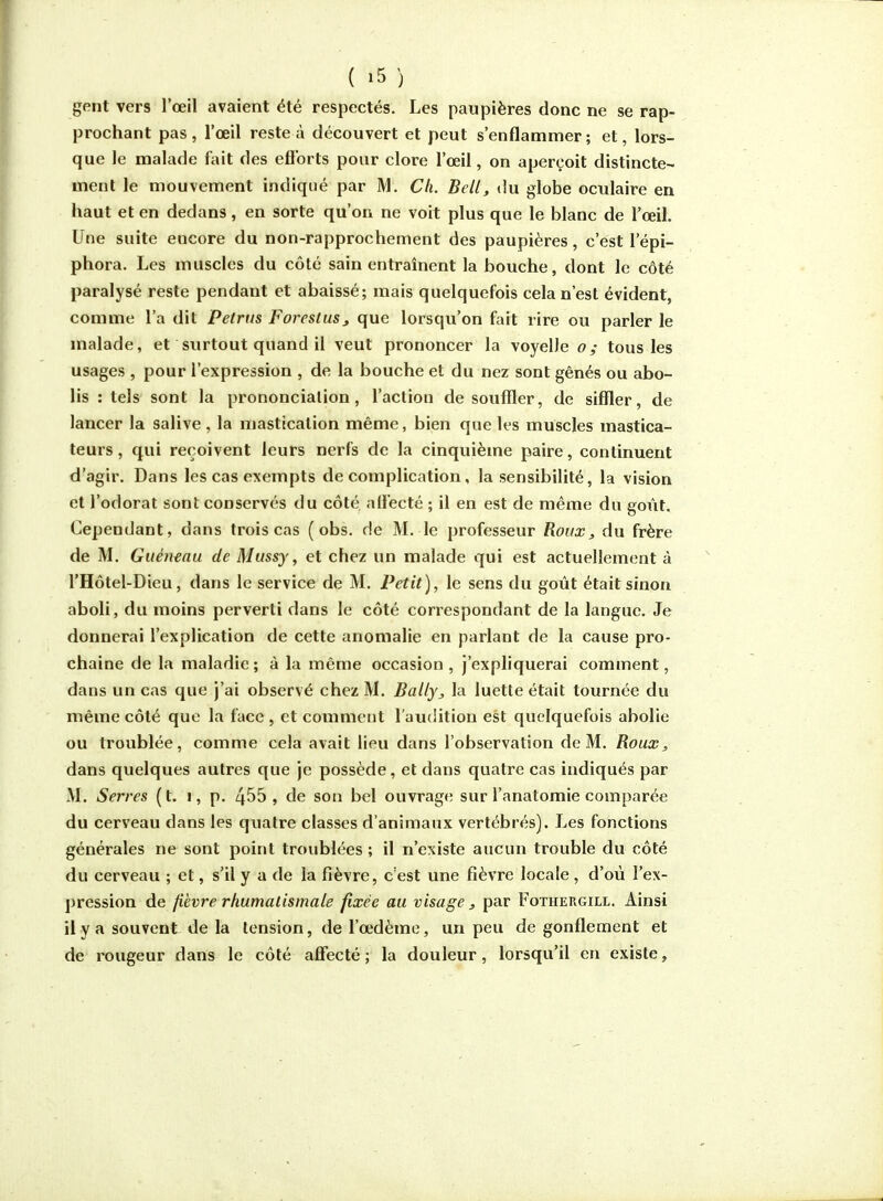 gent vers l'œil avaient été respectés. Les paupières donc ne se rap- prochant pas , l'œil reste à découvert et peut s'enflammer ; et, lors- que le malade ûùt des eflbrts pour clore l'œil, on aperçoit distincte- ment le mouvement indiqué par M. Ch. Bell, »Iu globe ocidaire en haut et en dedans, en sorte qu'on ne voit plus que le blanc de l'œil. Une suite encore du non-rapprochement des paupières, c'est l'épi- phora. Les muscles du côté sain entraînent la bouche, dont le côté paralysé reste pendant et abaissé; mais quelquefois cela n'est évident, comme l'a dit Petrm Foreslus, que lorsqu'on fait rire ou parler le malade, et surtout quand il veut prononcer la voyelle o; tous les usages , pour l'expression , de la bouche et du nez sont gênés ou abo- lis : tels sont la prononciation, l'action de souffler, de siffler, de lancer la salive , la mastication même, bien que les muscles mastica- teurs , qui reçoivent leurs nerfs de la cinquième paire, continuent d'agir. Dans les cas exempts de complication, la sensibilité, la vision et l'odorat sont conservés du côté, aflecté ; il en est de méine du goût. Cependant, dans trois cas (obs. de M. le professeur Roux, du frère de M. Guéiuau de Mussy, et chez un malade qui est actuellement à l'Hôtel-Dieu, dans le service de M. Petit], le sens du goût était sinon aboli, du moins perverti dans le côté correspondant de la langue. Je donnerai l'explication de cette anomalie en parlant de la cause pro- chaine de la maladie; à la même occasion, j'expliquerai comment, dans un cas que j'ai observé chez M. Bally, la luette était tournée du même côté que la face , et comment rau(iition est quelquefois abolie ou troublée, comme cela avait lieu dans l'observation de M. Roux, dans quelques autres que je possède, et dans quatre cas indiqués par M. Serres (t. i, p. 4^5, de son bel ouvrage sur l'anatomie comparée du cerveau dans les quatre classes d'animaux vertébrés). Les fonctions générales ne sont point troublées ; il n'existe aucun trouble du côté du cerveau ; et, s'il y a de la fièvre, c'est une fièvre locale, d'où l'ex- pression de fièvre rhumatismale fixée au visage, par Fothergill. Ainsi il y a souvent de la tension, de l'œdème, un peu de gonflement et de rougeur dans le côté affecté; la douleur, lorsqu'il en existe.