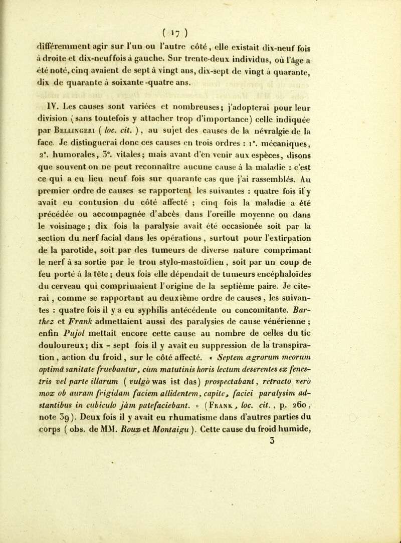difFéremment agir sur l'un ou l'autre côté , elle existait dix-neuf fois adroite et dix-neuf fois à gauche. Sur trente-deux individus, où l'âge a 4Îté noté, cinq avaient de sept à vingt ans, dix-sept de vingt à quarante, dix de quarante à soixante-quatre ans. IV. Les causes sont variées et nombreuses; j'adopterai pour leur division (sans toutefois y attacher trop d'importance) celle indiquée par Bellingeri ( loc. cit. ), au sujet des causes de la névralgie de la face. Je distinguerai donc ces causes en trois ordres : i°. mécaniques, 2°. humorales, 3'. vitales; mais avant d'èn venir aux espèces, disons que souvent on ne peut reconnaître aucune cause à la maladie : c'est ce qui a eu lieu neuf fois sur quarante cas que j'ai rassemblés. Au premier ordre de causes se rapportent les suivantes : quatre fois if y avait eu contusion du côté affecté ; cinq fois la maladie a été précédée ou accompagnée d'abcès dans l'oreille moyenne ou dans le voisinage ; dix fois la paralysie avait été occasionée soit par la section du nerf facial dans les opérations, surtout pour l'extirpation de la parotide, soit par des tumeurs de diverse nature comprimant le nerf à sa sortie par le trou stylo-mastoïdien, soit par un coup de feu porté à la tête ; deux fois elle dépendait de tumeurs encéphaloïdes du cerveau qui comprimaient l'origine de la septième paire. Je cite- rai , comme se rapportant au deuxième ordre de causes, les suivan- tes : quatre fois il y a eu syphilis antécédente ou concomitante. Bar- thez et Frank admettaient aussi des paralysies de cause vénérienne ; enfin Pujol mettait encore cette cause au nombre de celles du tic douloureux; dix - sept fois il y avait eu suppression de la transpira- tion , action du froid , sur le côté affecté. « Septem œgrorum meorum optimâ sanitate fruebantur, cùm matutinis horis lectum deserentes ex fenes- iris vel parte illarum { vulgdwas ist das) prospectabant, retracto verà mox ob auram frigidam faciem allidentem, capite» faciei paralysim ad- stantibus in cubiculo jàm patefaciebant. » ( Frank ^ loc. cit. , p. 260, note 39). Deux fois il y avait eu rhumatisme dans d'autres parties du corps ( obs. de MM. Roux et Montaigu ). Cette cause du froid humide, 3