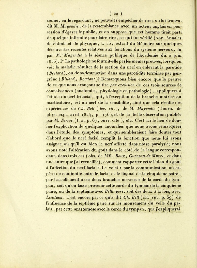 sonne, eu le regardant, ne pouvait s'empêcher de rire ; on lui trouva, dit M. Magendie, de la ressemblance avec un acteur anglais en pos- session d'égayer le public, et on supposa que cet homme tirait parti de quelque infirmité pour faire rire, ce qui fut vérifié (voy. Annales de chimie et de physique, t, 23, extrait du Mémoire sur quelques découvertes récentes relatives aux fonctions du système nerveux, lu par M. Magendie à la séance publique de l'Académie du. 2 juin 1823). 3°. La pathologie ne fournit-elle pas les mêmes preuves, lorsqu'on voit la maladie résulter de la section du nerf en enlevant la parotide [Béclard], ou de sa destruction dans une parotidite terminée par gan- grène [Billardj 5i>t/</flnf )? Remarquons bien encore que la preuve de ce que nous avançons se tire par exclusion de ces trois sources de connaissances (anatomie , physiologie et pathologie) , appliquées à l'étude du nerf trifacial, qui, à l'exception de la branche motrice ou masticatoire , est im nerf de la sensibilité, ainsi que cela résulte des expériences de Ch. Bell ( loc. cit. ), de M. Magendie ( Journ. de phys. exp., avril 1824, p- 176),et de la belle observation publiée par M. Serres (t. 2 , p. 67, ouvr. cité ), etc. C'est ici le lieu de don- ner l'explication de quelques anomalies que nous avons remarquées dans l'étude des symptômes, et qui sembleraient faire douter tout d'abord que le nerf facial remplit la fonction que nous lui avons assignée ou qu'il est bien le nerf affecté dans notre paralysie; nous avons noté l'altération du goût dans le coté de la langue correspon- dant, dans trois cas (obs. de MM. Roux s Guéneau de Mussy j et dans une autre que j'ai recueillie); comment rapporter cette lésion du goût à l'affection du nerf facial ? Le voici : par la communication ou es- pèce de continuité entre le facial et le lingual de la cinquième paire , par l'accoUement à ces deux branches nerveuses de la corde du tym- pan , soit qu'on fasse provenir cette corde du tympan de la cinquième paire, ou de la septième avec Bellingeri, soit des deux à la fois, avec Lieutaud. C'est encore parce qu'a dit Ch. Bell [loc. cit., p. 69) de l'influence de la septième paire sur les mouvemens du voile du pa- lais , par cette anastomose avec la corde du tympan , que j'expliquerai