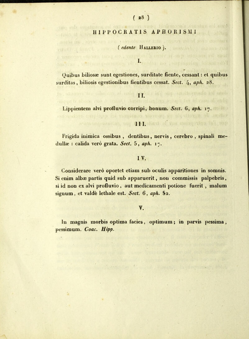 ( 38 ) HIPPOGRATIS APHOlllSiMf ( edente Hâlleeio ). I. Quibus biliosae sunt egestiones, surditate fiente, cessant : et quibus surditas, biliosis egestionibus fientibus cessât. Sect. 4? ^pf^- 28. II. Lippientem alvi profluvio corripi, bonum. Sect. 6, aph. 17. III. Frigida inimica ossibus , dentibus, nervis, cerebro , spinali me- dullae : calida verô grata. Sect. 5, aph. 17. IV. Considerare verô oportet etiam sub oculis appàritiones in somnis. Si enim albse partis quid sub apparuerit, non commissis palpebris, si id non ex alvi profluvio, aut medicamenti potione fuerit , malum sigDum, et valdè lethale est. Sect. 6, aph. 52. V. In niagnis morbis optima faciès, optimum; in parvis pessima, pessimum. Coac. Hipp.