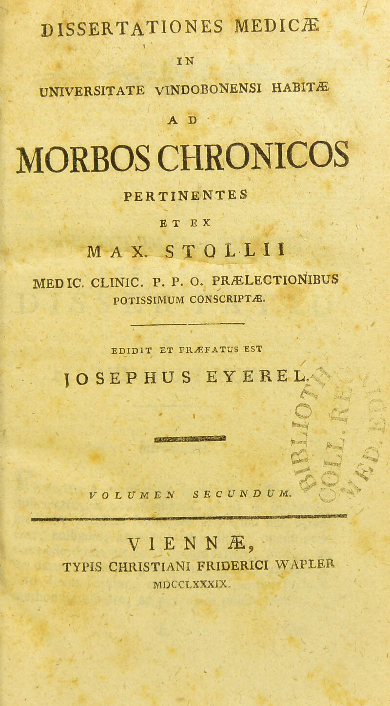 DISSERTATIONES MEDIC^ IN UNIVERSITATE vlNDOBONENSI HABIT^ A D MORBOS CHRONICOS PERTINENTES E T E X M A X. S T 0 L L I I MEDIC. CLINIC. P. P. O. PRi^LECTIONIBUS POTISSIMUM CONSCRIPTiE. EDIDIT ET FR^FATUS EST lOSEPHUS EYERE Kv' tf< V O L U M E N SECVNDUM. ' ) V 1 E N N TYPIS CHRISTIANI FRIDERICI WAPLER WIOCCLXXXIX.
