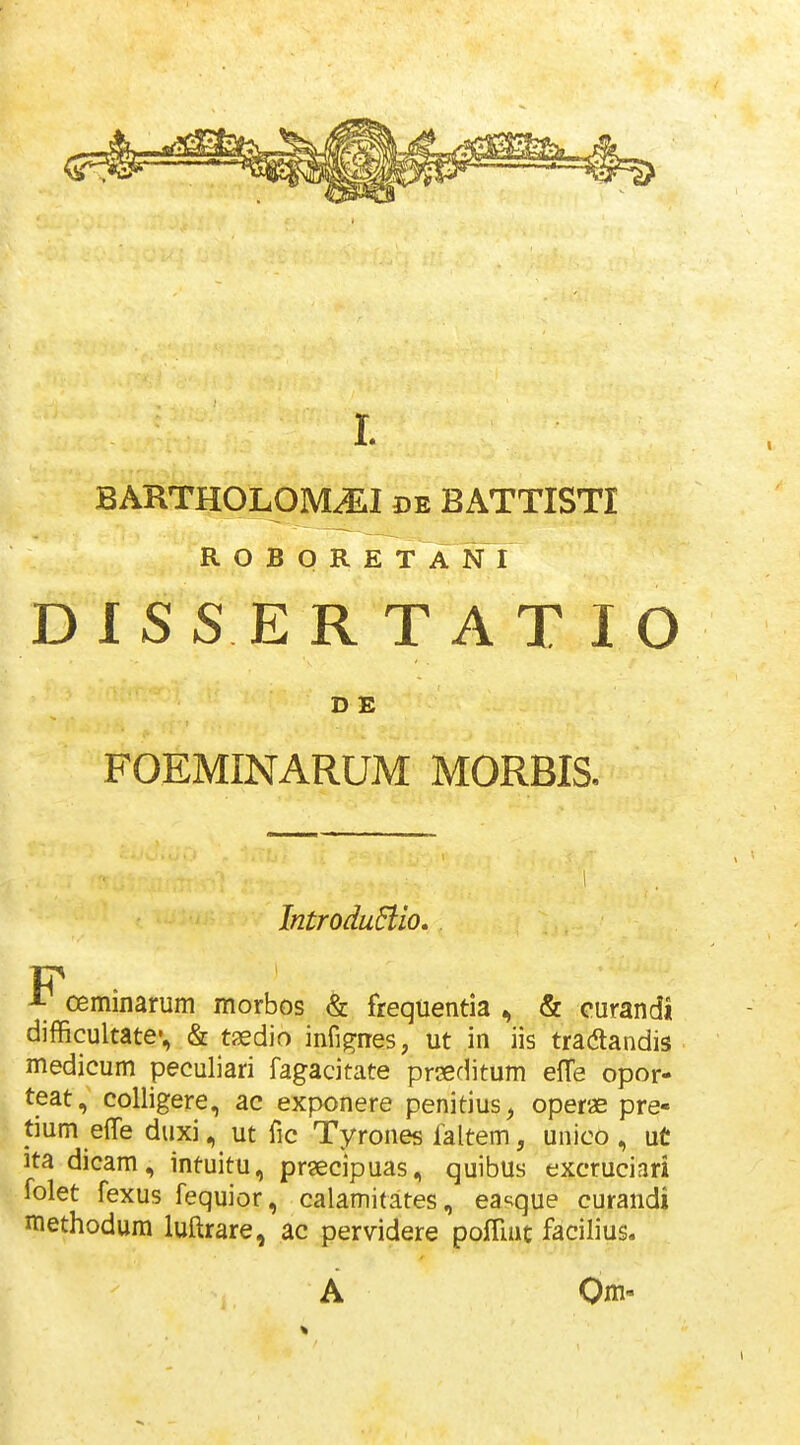 BARTHOLOM^I de BATTISTI ROBORETA N I DISS ER T AT 10 D E FOEMINARUM MORBIS. 1 IntroduElio, ^ oeminarum morbos & freqtientia , & curandi difficultate», & tjedio infigiies, ut in iis tradlandis medicum peculiari fagacitate prseditum effe opor- teat, colligere, ac exponere penitius, operae pre- tium effe duxi, ut fic Tyrones faltem, unico , ut itadicam, intuitu, prsecipuas, quibus excruciari folet fexus fequior, calamitates, ea^^que curandi methodum luftrare, ac pervidere pofTmt facilius. A Qm-