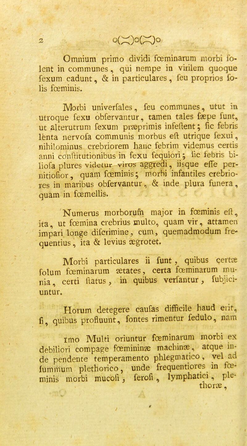 Omnium primo dividi foeminarum morbi fo- lent in communes, qui nempe in virilem quoque fexum cadunt, & in particulares, feu proprios fo- lis fceminis. MoEbi univerfales, feu communes, utut in utroque fexu obfervantur, tamen tales faepe funt, ut alterutrum fexum praeprimis infeftent; fic febris Ihnta nervofa communis morbus eft utrique fexui, nihilominus crebriorem hanc febrim videmus certis anni conftitutionibus in fexu fequiori; iic febris bi- liofa plures videtur viros aggredi, iisque efTe per- nitiofior, quam foeminis; morbi infantiles crebrio- res in maribus obfervantur, & inde plura funera, quam in fcemellis. Numerus morborufh major in fceminis eft, ita , ut foemina crebrius multo, quam vir, attamen impari longe difcrimine, cum, quemadmodum fre- quentius, ita & levius oegrotet, Morbi particulares ii funt, quibus qertce folum foeminarum setates, certa foeminarum mu- nia, certi ftatus, in quibus verfantur, fubjici- untur, Horum detegere caufas difficile haud erit, fi, quibus profluunt, fontes rimentur fedulo, nam imo Multi oriuntur foeminarum morbi ex debiliori compage foemininae machinse , atque m- de pendente temperamento phlegmatico, yel ad fummum plethorico, unde frequentiores in foe- minis morbi mucofi, ferofi, lymphatici, ple- thor«,