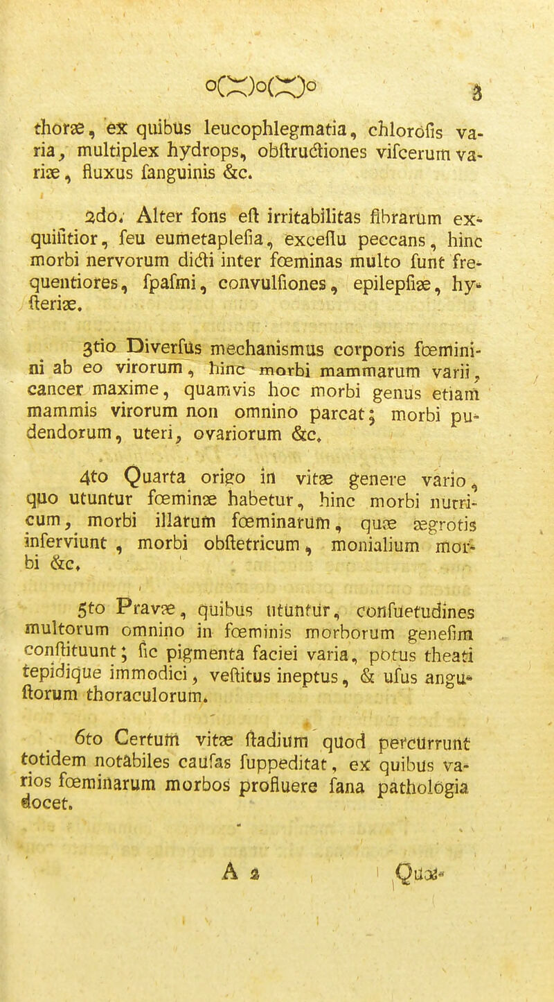 thorse, ex qiiibus leucophlegmatia, chlorofis va- ria, multiplex hydrops, obftrudtiones vifcerumva- rise, fluxus fanguinis &c. ado; Alter fons eft irritabilitas fibrarum ex- quifitior, feu eumetaplefia, exceflu peccans, hinc morbi nervorum didi inter foeminas multo funt fre^ quentiores, fpafmi, convulfiones, epiiepfise, hy fterige. 3tio DiverfUs mechanismus corporis foemini- ni ab eo virorum, hin^ morbi mammarum varii, cancer maxime, quamvis hoc morbi genus etiam mammis virorum non omnino parcat; morbi pu^ dendorum, uteri, ovariorum &c» 4to Quarta ori^o in vitae genere vario, quo utuntur foeminse habetur, hinc morbi nurri- cum, morbi illarum foeminarum, qu^e segrotis inferviunt , morbi obftetricum, monialium moi:* bi &c, 5to Pravse, quibus utunfur, confuetudines multorum omnino in foeminis morborum genefim conftituunt; fic pigmenta faciei varia, potus theati repidique immodici, veftitus ineptus, & ufus angu* ftorum thoraculorum. 6to Certum vitae ftadium quod pefcurrunt totidem notabiles caufas fuppeditat, ex quibus va- rios foeminarum morbos profiuere fana pathoiogia Qocet. A a
