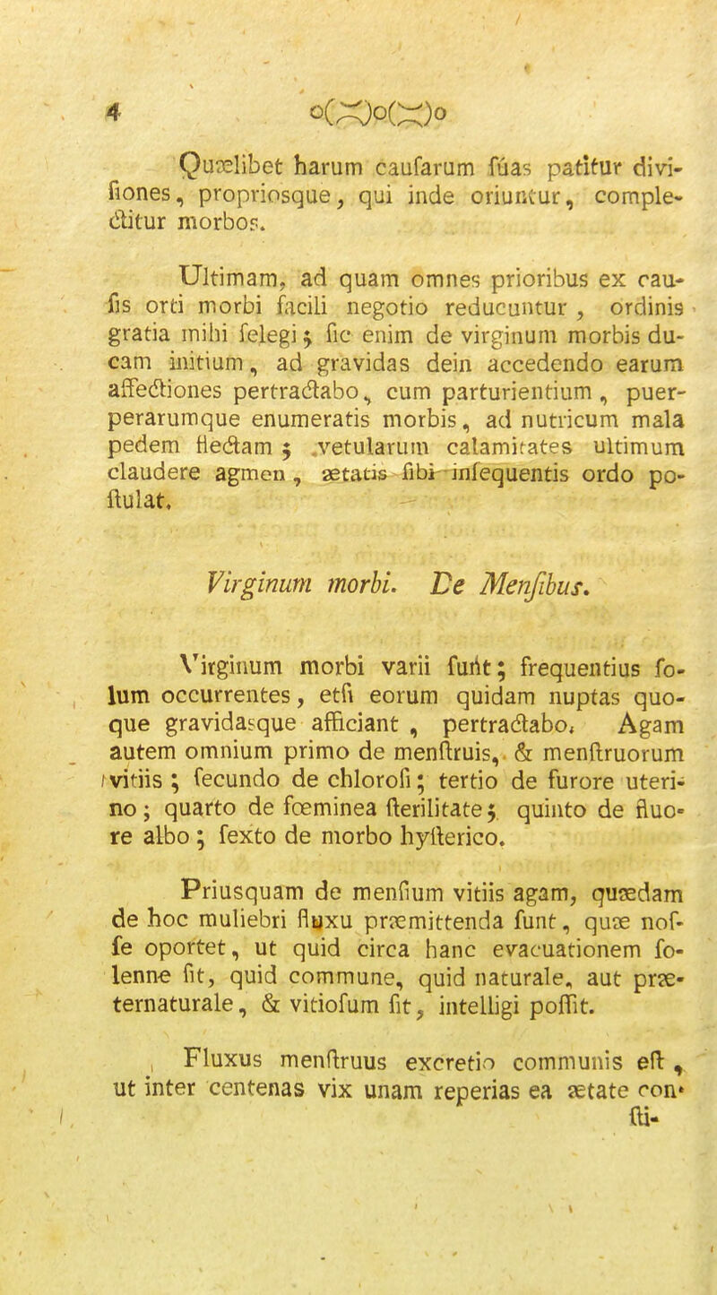 Quaelibet harum caufarum fuas patifur divi- fiones, propriosque, qui inde oriuiKur, comple- ditur morbo?. Ultimam, ad quam omnes prioribus ex cau- fis orti morbi facili negotio reducuntur , ordinis gratia mihi felegi ^ fic enim de virginum morbis du- cam initium, ad gravidas dein accedendo earum affediones pertradabo ^ cum parturientium , puer- perarumque enumeratis morbis, ad nutricum mala pedem ttedam 5 .vetularum calamirates ultimum claudere agmen, aetatis fibiHnfequentis ordo po- ftulat. Virgimm morhi. De Menfibus, Virginum morbi varii furit; frequentius fo- lum occurrentes, etfi eorum quidam nuptas quo- que gravidasque afficiant , pertradabo, Agam autem omnium primo de menftruis, & menflruorum / vitiis ; fecundo de chlorofi; tertio de furore uteri- no; quarto de foeminea fterilitatef quinto de fluo- re albo; fexto de morbo hyilerico. Priusquam de menfium vitiis agam, qusedam de hoc muliebri flfcjxu pr?emittenda funt, quae nof- fe oportet, ut quid circa hanc evacuationem fo- lenn-e fit, quid commune, quid naturale, aut prx- ternaturale, & vitiofum fit, intelligi poffit. , Fluxus menftruus excretio communis efl:, ut inter centenas vix unam reperias ea aetate con»