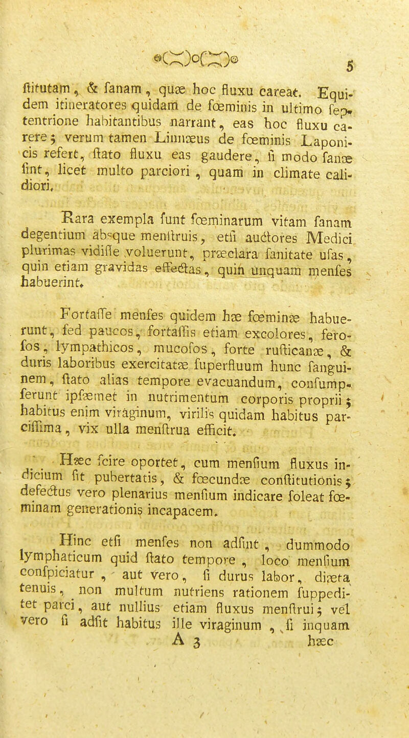 ftitutam, & fanam , quse hoc fluxu careat. Equi- dem itineratores quidam de foeminis in ultimo fep- tentrione habitantibus jiarrant, eas hoc fluxu ca- rere 5 verum tamen Linnaeus de foeminis Laponi- cis refert, ftato fluxu eas gaudere, fi modo faniB fmt, licet multo parciori , quam in climate cali- diori, Rara exempla funt foeminarum vitam fanam degentium ab-^que menllruis, etfi audores Medici plurimas vidifle voluerunt, prteclara fanitate ufas, quin etiam gravidas eff^tSas, quih unquara menfes habuerint» Fortafle menfes quidem hje foeminse habue- . runt, fed paucos,- fortaifis etiam excolores, fero- fos, lympathicos, raucoros, forte rufticanae, & duris laboribus exercitatse fuperfluum hunc fangui- nem, flato alias tempore evacuandum, confump-. ferunt ipfgsmet in nutrimentum corporis proprii 5 habitus enim viraginum, virilis quidam habitus par- ciffima, vix ulla raenllrua efficit. - ; _ Haec fcire oportet, cum menflum fluxus in- dicmm flt pubertatis, & foecundce conftitutionis $ defedus vero plenarius menfium indicare foleat fce- minam generationis incapacem» Hinc etfi menfes non adfint , dummodo lymphaticum quid ftato tempore , loco menfium confpiciatur aut Vero, fi durus labor, dijeta tenuis, non multum nutriens rationem fuppedi- tet parci, aut nuUius etiam fluxus menflrui 5 vel vero fi adfit habitus iJle viraginum , Ji inquam