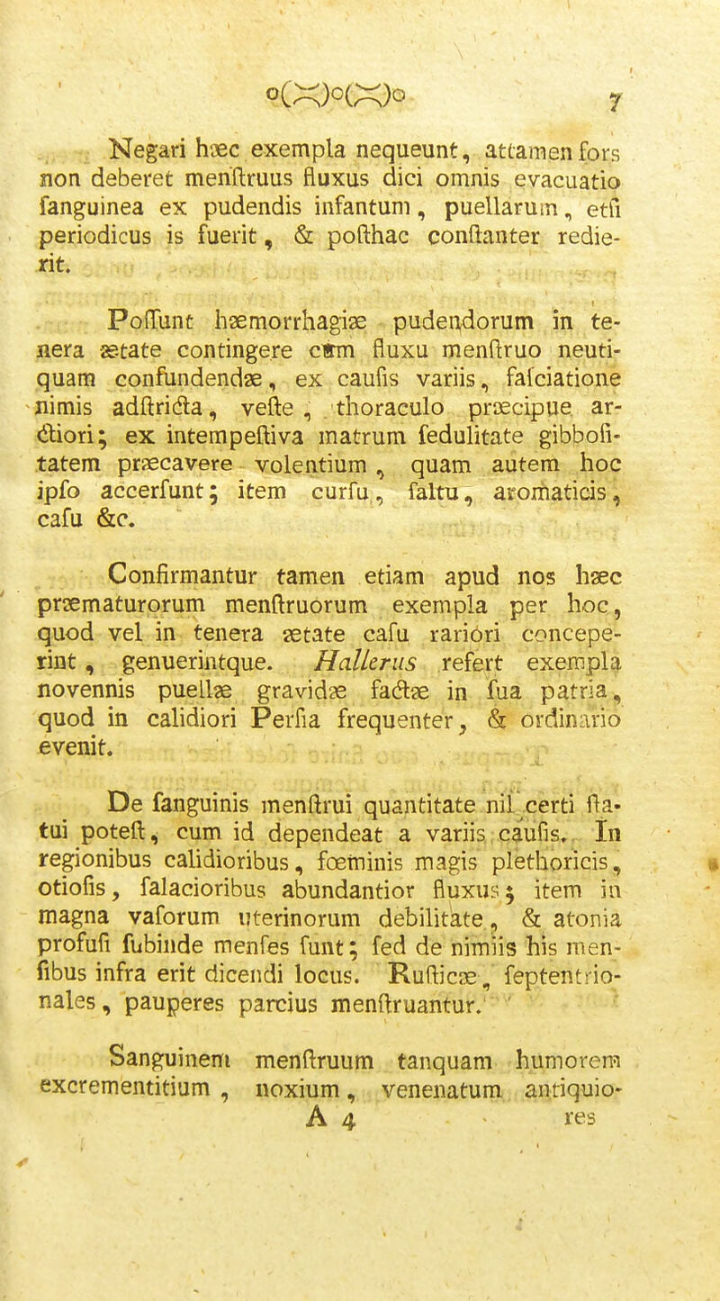 Negari h-aec exempla nequeunt, attamen fors non deberet meriftruus fluxus dici omnis evacuatio fanguinea ex pudendis infantum, puellarum, etfi periodicus is fuerit, & pofthac conftanter redie- rit. PofTunt haemorrhagiae pudei^dorum in te- nera aetate contingere ciimi fluxu menftruo neuti- quam confundendae, ex caufis variis, fafciatione nimis adftrida, vefte , . thoraculo proecipue ar- diori; ex intempeftiva matrum feduhtate gibbofi- tatem praecavere volentium , quam autem hoc ipfo accerfunt; item curfu, faltu, aromaticis^ cafu &c. Confirmantur tamen etiam apud nos hsec prsematurorum menftruorum exempla per hoc, quod vel in tenera aetate cafu rariori concepe- rint, genuerintque. Halkriis refert exempla novennis puellge gravid^ fadtse in fua patria, quod in cahdiori Perfia frequenter^ & ordinario evenit. De fanguinis menftrui quantitate nil certi fta- tui poteft, cum id dependeat a variis caufis,. In regionibus cahdioribus, fceminis magis plethoricis, • otiofis, falacioribus abundantior fluxus^ item in magna vaforum uterinorum debihtate, & atonia profufi fubinde menfes funt; fed de nimiis his men- libus infra erit dicendi locus. Rufticce, feptentrio- nales, pauperes parcius menftruantur. ' Sanguinem menftruum tanquam humorera excrementitium , noxium, venenatum antiquio- A 4 res