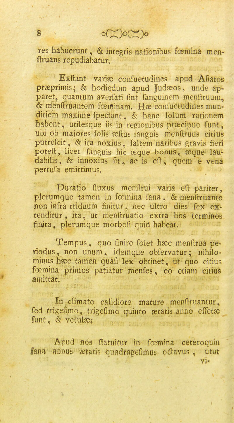 res habuerunt, & integris nationibus foemina men- flruans repudiabatur. Exftant variae confuetudines apud Afiatos praeprimis; & hodiedum apud Judaeos, unde ap- paret, quantum averfati fint fanguinem menftruum, & menftruantem foeiflinam. Hae confuetudines mun- ditiem maxime fpedant, & hanc folum rationem habent, utilesque iis in regionibus praecipue funt, ubi ob majores folis seHus fanguis menftruus citius putrefcit, & ita noxius, faltem naribus gravis fieri poteftj licet fanguis hic seque bonus, seque lau- dabilis, & innoxius fit, ac is eft, quem e vena pertufa emittimus. Duratio fluxus menftrui varia efl: pariter, plerumque tamen in foemina fana, & menilruante non infra triduum finitur, nec ultro dies fex ex- tenditur, ita, ut menftruatio extra hos terminos fiivta, plerumque morbofi quid habeat. Tempus , quo finire folet hsec menfltua pe- riodus, non unum, idemque obfervatur; nihilo- minus hsec tamen quafi lex obtinet, ut quo citius foemina primos patiatur menfes, eo etiam citius amittat, ' - In climate calidiore mature menflruantur, fed trigefimo, trigefimo quinto setatis anno effetje funt, & vetulae; Apud nos ftatuitur in fcemina ceteroquiu fana aimus ?etatis quadragefimus odiavus , utut